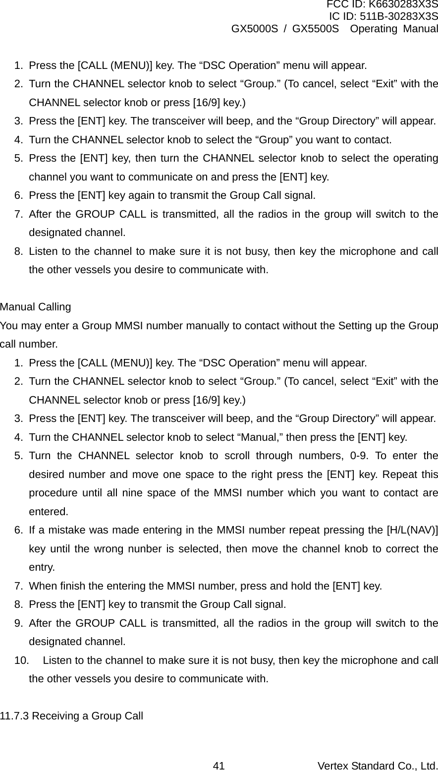 FCC ID: K6630283X3S IC ID: 511B-30283X3S GX5000S / GX5500S  Operating Manual 1.  Press the [CALL (MENU)] key. The “DSC Operation” menu will appear. 2.  Turn the CHANNEL selector knob to select “Group.” (To cancel, select “Exit” with the CHANNEL selector knob or press [16/9] key.) 3.  Press the [ENT] key. The transceiver will beep, and the “Group Directory” will appear. 4.  Turn the CHANNEL selector knob to select the “Group” you want to contact. 5. Press the [ENT] key, then turn the CHANNEL selector knob to select the operating channel you want to communicate on and press the [ENT] key. 6.  Press the [ENT] key again to transmit the Group Call signal. 7. After the GROUP CALL is transmitted, all the radios in the group will switch to the designated channel. 8. Listen to the channel to make sure it is not busy, then key the microphone and call the other vessels you desire to communicate with.  Manual Calling You may enter a Group MMSI number manually to contact without the Setting up the Group call number. 1.  Press the [CALL (MENU)] key. The “DSC Operation” menu will appear. 2.  Turn the CHANNEL selector knob to select “Group.” (To cancel, select “Exit” with the CHANNEL selector knob or press [16/9] key.) 3.  Press the [ENT] key. The transceiver will beep, and the “Group Directory” will appear. 4.  Turn the CHANNEL selector knob to select “Manual,” then press the [ENT] key. 5. Turn the CHANNEL selector knob to scroll through numbers, 0-9. To enter the desired number and move one space to the right press the [ENT] key. Repeat this procedure until all nine space of the MMSI number which you want to contact are entered. 6.  If a mistake was made entering in the MMSI number repeat pressing the [H/L(NAV)] key until the wrong nunber is selected, then move the channel knob to correct the entry. 7.  When finish the entering the MMSI number, press and hold the [ENT] key. 8.  Press the [ENT] key to transmit the Group Call signal. 9. After the GROUP CALL is transmitted, all the radios in the group will switch to the designated channel. 10.  Listen to the channel to make sure it is not busy, then key the microphone and call the other vessels you desire to communicate with.  11.7.3 Receiving a Group Call Vertex Standard Co., Ltd. 41