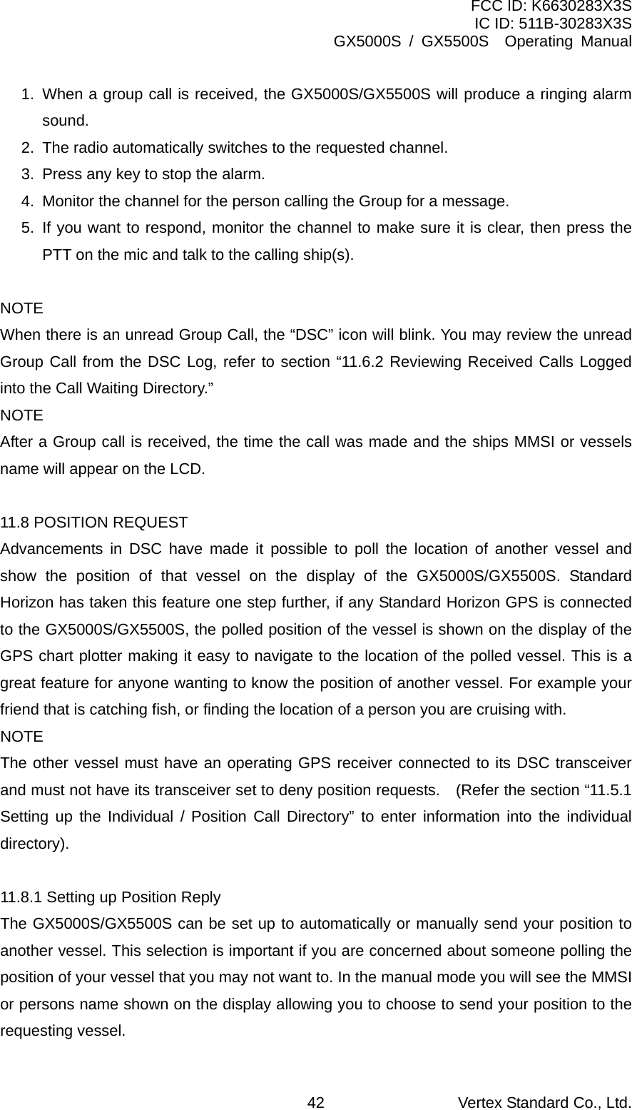 FCC ID: K6630283X3S IC ID: 511B-30283X3S GX5000S / GX5500S  Operating Manual 1. When a group call is received, the GX5000S/GX5500S will produce a ringing alarm sound. 2.  The radio automatically switches to the requested channel. 3.  Press any key to stop the alarm. 4.  Monitor the channel for the person calling the Group for a message.   5. If you want to respond, monitor the channel to make sure it is clear, then press the PTT on the mic and talk to the calling ship(s).  NOTE When there is an unread Group Call, the “DSC” icon will blink. You may review the unread Group Call from the DSC Log, refer to section “11.6.2 Reviewing Received Calls Logged into the Call Waiting Directory.” NOTE After a Group call is received, the time the call was made and the ships MMSI or vessels name will appear on the LCD.  11.8 POSITION REQUEST Advancements in DSC have made it possible to poll the location of another vessel and show the position of that vessel on the display of the GX5000S/GX5500S. Standard Horizon has taken this feature one step further, if any Standard Horizon GPS is connected to the GX5000S/GX5500S, the polled position of the vessel is shown on the display of the GPS chart plotter making it easy to navigate to the location of the polled vessel. This is a great feature for anyone wanting to know the position of another vessel. For example your friend that is catching fish, or finding the location of a person you are cruising with. NOTE The other vessel must have an operating GPS receiver connected to its DSC transceiver and must not have its transceiver set to deny position requests.  (Refer the section “11.5.1 Setting up the Individual / Position Call Directory” to enter information into the individual directory).  11.8.1 Setting up Position Reply   The GX5000S/GX5500S can be set up to automatically or manually send your position to another vessel. This selection is important if you are concerned about someone polling the position of your vessel that you may not want to. In the manual mode you will see the MMSI or persons name shown on the display allowing you to choose to send your position to the requesting vessel.  Vertex Standard Co., Ltd. 42