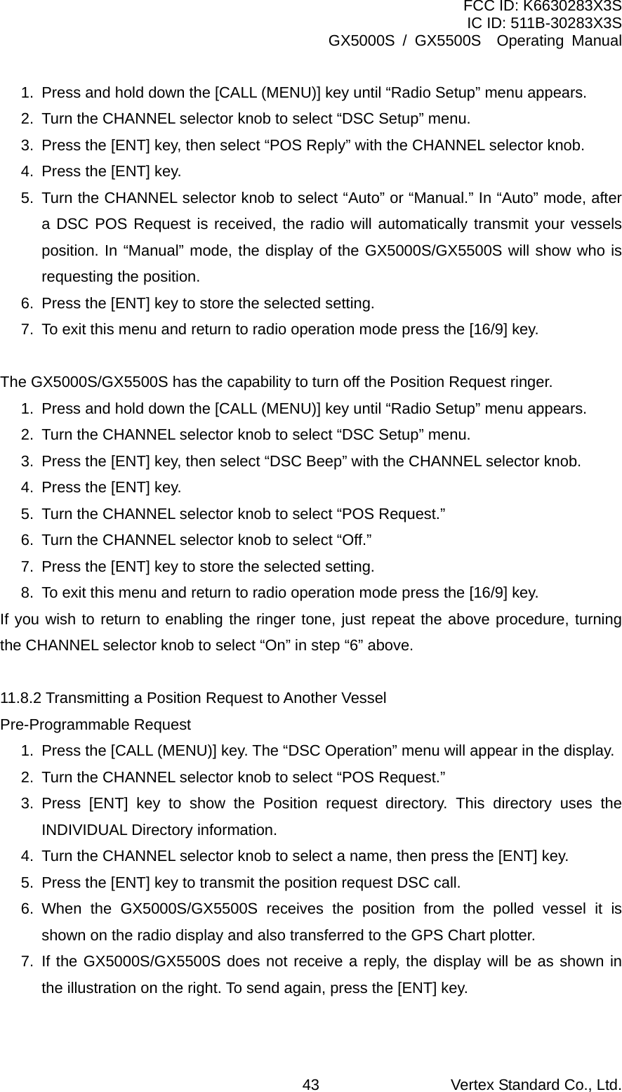 FCC ID: K6630283X3S IC ID: 511B-30283X3S GX5000S / GX5500S  Operating Manual 1.  Press and hold down the [CALL (MENU)] key until “Radio Setup” menu appears. 2.  Turn the CHANNEL selector knob to select “DSC Setup” menu. 3.  Press the [ENT] key, then select “POS Reply” with the CHANNEL selector knob. 4.  Press the [ENT] key. 5.  Turn the CHANNEL selector knob to select “Auto” or “Manual.” In “Auto” mode, after a DSC POS Request is received, the radio will automatically transmit your vessels position. In “Manual” mode, the display of the GX5000S/GX5500S will show who is requesting the position.   6.  Press the [ENT] key to store the selected setting. 7.  To exit this menu and return to radio operation mode press the [16/9] key.  The GX5000S/GX5500S has the capability to turn off the Position Request ringer. 1.  Press and hold down the [CALL (MENU)] key until “Radio Setup” menu appears. 2.  Turn the CHANNEL selector knob to select “DSC Setup” menu. 3.  Press the [ENT] key, then select “DSC Beep” with the CHANNEL selector knob. 4.  Press the [ENT] key. 5.  Turn the CHANNEL selector knob to select “POS Request.” 6.  Turn the CHANNEL selector knob to select “Off.” 7.  Press the [ENT] key to store the selected setting. 8.  To exit this menu and return to radio operation mode press the [16/9] key. If you wish to return to enabling the ringer tone, just repeat the above procedure, turning the CHANNEL selector knob to select “On” in step “6” above.  11.8.2 Transmitting a Position Request to Another Vessel Pre-Programmable Request 1.  Press the [CALL (MENU)] key. The “DSC Operation” menu will appear in the display. 2.  Turn the CHANNEL selector knob to select “POS Request.” 3. Press [ENT] key to show the Position request directory. This directory uses the INDIVIDUAL Directory information. 4.  Turn the CHANNEL selector knob to select a name, then press the [ENT] key. 5.  Press the [ENT] key to transmit the position request DSC call. 6. When the GX5000S/GX5500S receives the position from the polled vessel it is shown on the radio display and also transferred to the GPS Chart plotter. 7. If the GX5000S/GX5500S does not receive a reply, the display will be as shown in the illustration on the right. To send again, press the [ENT] key.  Vertex Standard Co., Ltd. 43