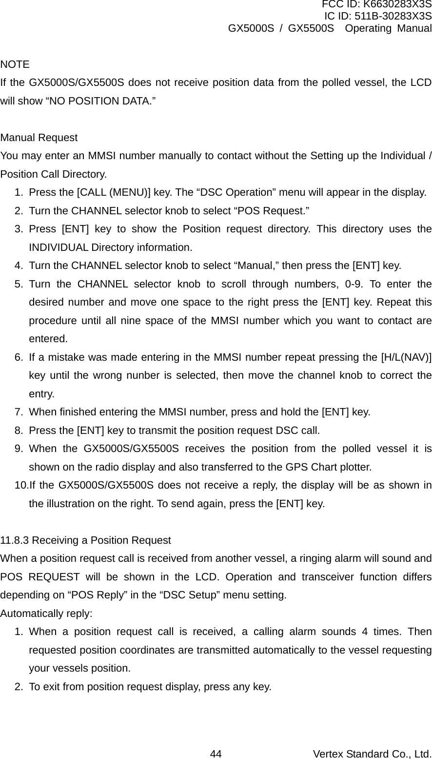 FCC ID: K6630283X3S IC ID: 511B-30283X3S GX5000S / GX5500S  Operating Manual NOTE If the GX5000S/GX5500S does not receive position data from the polled vessel, the LCD will show “NO POSITION DATA.”  Manual Request You may enter an MMSI number manually to contact without the Setting up the Individual / Position Call Directory. 1.  Press the [CALL (MENU)] key. The “DSC Operation” menu will appear in the display. 2.  Turn the CHANNEL selector knob to select “POS Request.” 3. Press [ENT] key to show the Position request directory. This directory uses the INDIVIDUAL Directory information. 4.  Turn the CHANNEL selector knob to select “Manual,” then press the [ENT] key. 5. Turn the CHANNEL selector knob to scroll through numbers, 0-9. To enter the desired number and move one space to the right press the [ENT] key. Repeat this procedure until all nine space of the MMSI number which you want to contact are entered. 6.  If a mistake was made entering in the MMSI number repeat pressing the [H/L(NAV)] key until the wrong nunber is selected, then move the channel knob to correct the entry. 7.  When finished entering the MMSI number, press and hold the [ENT] key. 8.  Press the [ENT] key to transmit the position request DSC call. 9. When the GX5000S/GX5500S receives the position from the polled vessel it is shown on the radio display and also transferred to the GPS Chart plotter. 10.If the GX5000S/GX5500S does not receive a reply, the display will be as shown in the illustration on the right. To send again, press the [ENT] key.  11.8.3 Receiving a Position Request When a position request call is received from another vessel, a ringing alarm will sound and POS REQUEST will be shown in the LCD. Operation and transceiver function differs depending on “POS Reply” in the “DSC Setup” menu setting. Automatically reply: 1. When a position request call is received, a calling alarm sounds 4 times. Then requested position coordinates are transmitted automatically to the vessel requesting your vessels position. 2.  To exit from position request display, press any key.  Vertex Standard Co., Ltd. 44