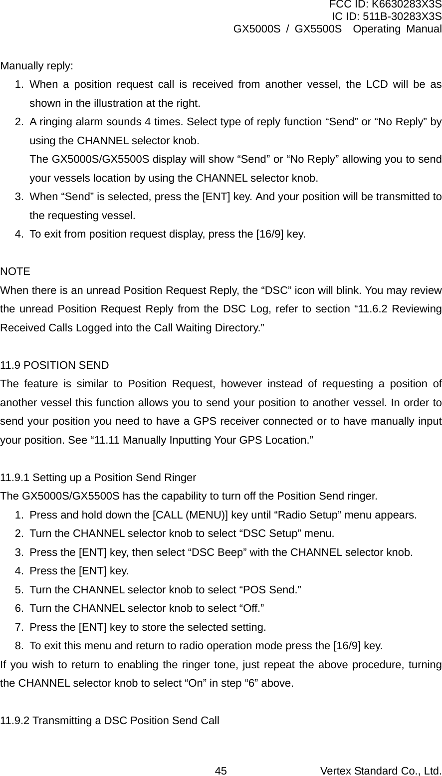 FCC ID: K6630283X3S IC ID: 511B-30283X3S GX5000S / GX5500S  Operating Manual Manually reply: 1. When a position request call is received from another vessel, the LCD will be as shown in the illustration at the right. 2.  A ringing alarm sounds 4 times. Select type of reply function “Send” or “No Reply” by using the CHANNEL selector knob.   The GX5000S/GX5500S display will show “Send” or “No Reply” allowing you to send your vessels location by using the CHANNEL selector knob. 3.  When “Send” is selected, press the [ENT] key. And your position will be transmitted to the requesting vessel. 4.  To exit from position request display, press the [16/9] key.  NOTE When there is an unread Position Request Reply, the “DSC” icon will blink. You may review the unread Position Request Reply from the DSC Log, refer to section “11.6.2 Reviewing Received Calls Logged into the Call Waiting Directory.”  11.9 POSITION SEND The feature is similar to Position Request, however instead of requesting a position of another vessel this function allows you to send your position to another vessel. In order to send your position you need to have a GPS receiver connected or to have manually input your position. See “11.11 Manually Inputting Your GPS Location.”  11.9.1 Setting up a Position Send Ringer The GX5000S/GX5500S has the capability to turn off the Position Send ringer. 1.  Press and hold down the [CALL (MENU)] key until “Radio Setup” menu appears. 2.  Turn the CHANNEL selector knob to select “DSC Setup” menu. 3.  Press the [ENT] key, then select “DSC Beep” with the CHANNEL selector knob. 4.  Press the [ENT] key. 5.  Turn the CHANNEL selector knob to select “POS Send.” 6.  Turn the CHANNEL selector knob to select “Off.” 7.  Press the [ENT] key to store the selected setting. 8.  To exit this menu and return to radio operation mode press the [16/9] key. If you wish to return to enabling the ringer tone, just repeat the above procedure, turning the CHANNEL selector knob to select “On” in step “6” above.  11.9.2 Transmitting a DSC Position Send Call Vertex Standard Co., Ltd. 45