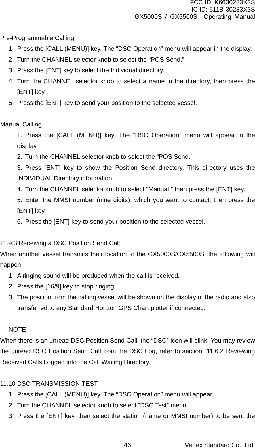 FCC ID: K6630283X3S IC ID: 511B-30283X3S GX5000S / GX5500S  Operating Manual Pre-Programmable Calling 1.  Press the [CALL (MENU)] key. The “DSC Operation” menu will appear in the display. 2.  Turn the CHANNEL selector knob to select the “POS Send.” 3.  Press the [ENT] key to select the Individual directory. 4. Turn the CHANNEL selector knob to select a name in the directory, then press the [ENT] key. 5.  Press the [ENT] key to send your position to the selected vessel.  Manual Calling 1. Press the [CALL (MENU)] key. The “DSC Operation” menu will appear in the display. 2.  Turn the CHANNEL selector knob to select the “POS Send.” 3. Press [ENT] key to show the Position Send directory. This directory uses the INDIVIDUAL Directory information. 4.  Turn the CHANNEL selector knob to select “Manual,” then press the [ENT] key. 5. Enter the MMSI number (nine digits), which you want to contact, then press the [ENT] key. 6.  Press the [ENT] key to send your position to the selected vessel.  11.9.3 Receiving a DSC Position Send Call When another vessel transmits their location to the GX5000S/GX5500S, the following will happen: 1.  A ringing sound will be produced when the call is received. 2.  Press the [16/9] key to stop ringing 3.  The position from the calling vessel will be shown on the display of the radio and also transferred to any Standard Horizon GPS Chart plotter if connected.  NOTE When there is an unread DSC Position Send Call, the “DSC” icon will blink. You may review the unread DSC Position Send Call from the DSC Log, refer to section “11.6.2 Reviewing Received Calls Logged into the Call Waiting Directory.”  11.10 DSC TRANSMISSION TEST 1.  Press the [CALL (MENU)] key. The “DSC Operation” menu will appear. 2.  Turn the CHANNEL selector knob to select “DSC Test” menu. 3.  Press the [ENT] key, then select the station (name or MMSI number) to be sent the Vertex Standard Co., Ltd. 46