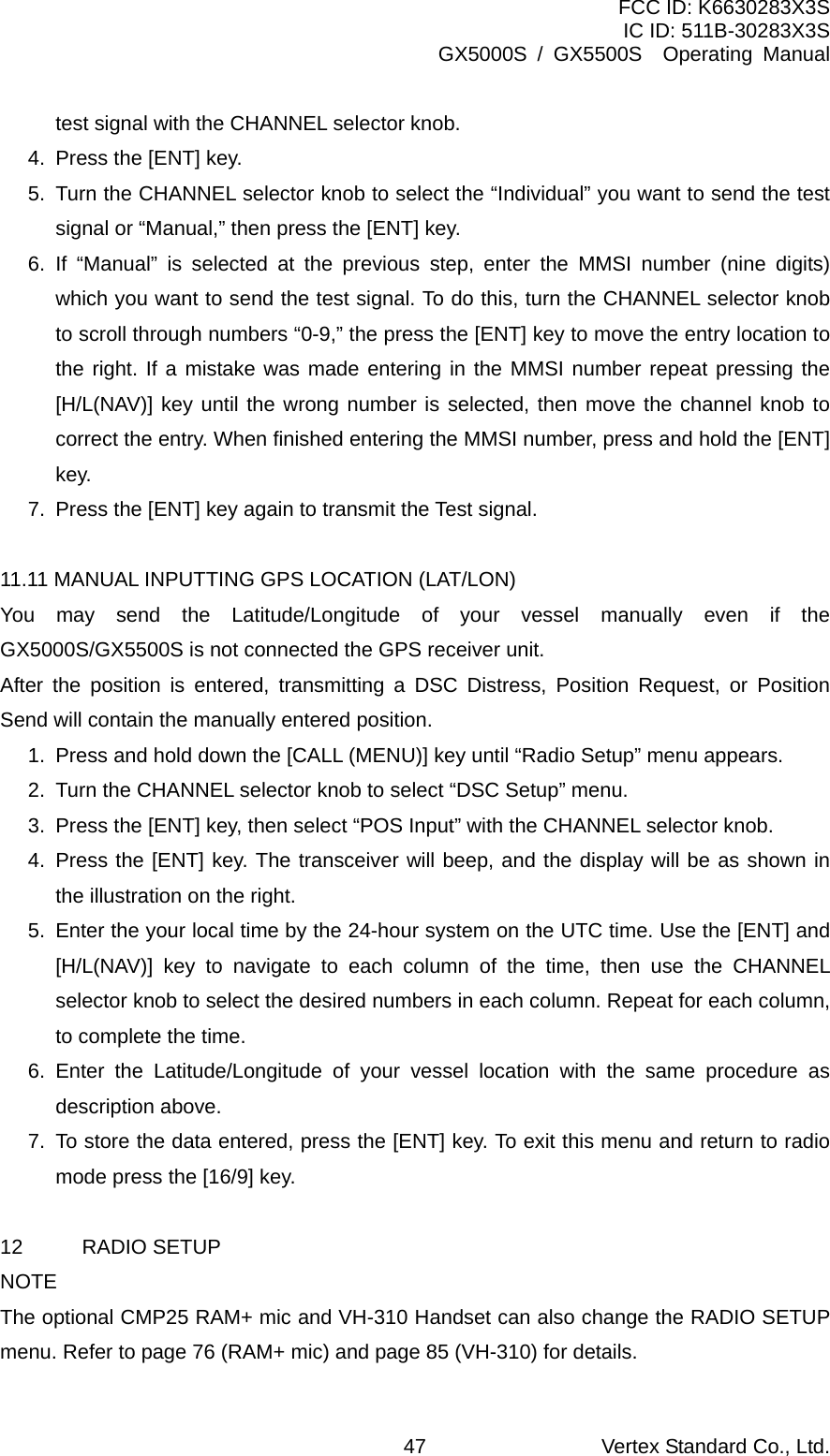 FCC ID: K6630283X3S IC ID: 511B-30283X3S GX5000S / GX5500S  Operating Manual test signal with the CHANNEL selector knob. 4.  Press the [ENT] key. 5.  Turn the CHANNEL selector knob to select the “Individual” you want to send the test signal or “Manual,” then press the [ENT] key. 6. If “Manual” is selected at the previous step, enter the MMSI number (nine digits) which you want to send the test signal. To do this, turn the CHANNEL selector knob to scroll through numbers “0-9,” the press the [ENT] key to move the entry location to the right. If a mistake was made entering in the MMSI number repeat pressing the [H/L(NAV)] key until the wrong number is selected, then move the channel knob to correct the entry. When finished entering the MMSI number, press and hold the [ENT] key. 7.  Press the [ENT] key again to transmit the Test signal.  11.11 MANUAL INPUTTING GPS LOCATION (LAT/LON) You may send the Latitude/Longitude of your vessel manually even if the GX5000S/GX5500S is not connected the GPS receiver unit. After the position is entered, transmitting a DSC Distress, Position Request, or Position Send will contain the manually entered position. 1.  Press and hold down the [CALL (MENU)] key until “Radio Setup” menu appears. 2.  Turn the CHANNEL selector knob to select “DSC Setup” menu. 3.  Press the [ENT] key, then select “POS Input” with the CHANNEL selector knob. 4. Press the [ENT] key. The transceiver will beep, and the display will be as shown in the illustration on the right. 5.  Enter the your local time by the 24-hour system on the UTC time. Use the [ENT] and [H/L(NAV)] key to navigate to each column of the time, then use the CHANNEL selector knob to select the desired numbers in each column. Repeat for each column, to complete the time. 6. Enter the Latitude/Longitude of your vessel location with the same procedure as description above. 7.  To store the data entered, press the [ENT] key. To exit this menu and return to radio mode press the [16/9] key.  12 RADIO SETUP NOTE The optional CMP25 RAM+ mic and VH-310 Handset can also change the RADIO SETUP menu. Refer to page 76 (RAM+ mic) and page 85 (VH-310) for details. Vertex Standard Co., Ltd. 47