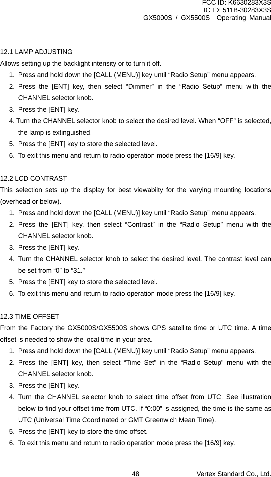 FCC ID: K6630283X3S IC ID: 511B-30283X3S GX5000S / GX5500S  Operating Manual  12.1 LAMP ADJUSTING Allows setting up the backlight intensity or to turn it off. 1.  Press and hold down the [CALL (MENU)] key until “Radio Setup” menu appears. 2. Press the [ENT] key, then select “Dimmer” in the “Radio Setup” menu with the CHANNEL selector knob. 3.  Press the [ENT] key. 4. Turn the CHANNEL selector knob to select the desired level. When “OFF” is selected, the lamp is extinguished. 5.  Press the [ENT] key to store the selected level. 6.  To exit this menu and return to radio operation mode press the [16/9] key.  12.2 LCD CONTRAST This selection sets up the display for best viewabilty for the varying mounting locations (overhead or below). 1.  Press and hold down the [CALL (MENU)] key until “Radio Setup” menu appears. 2. Press the [ENT] key, then select “Contrast” in the “Radio Setup” menu with the CHANNEL selector knob. 3.  Press the [ENT] key. 4.  Turn the CHANNEL selector knob to select the desired level. The contrast level can be set from “0” to “31.” 5.  Press the [ENT] key to store the selected level. 6.  To exit this menu and return to radio operation mode press the [16/9] key.  12.3 TIME OFFSET From the Factory the GX5000S/GX5500S shows GPS satellite time or UTC time. A time offset is needed to show the local time in your area. 1.  Press and hold down the [CALL (MENU)] key until “Radio Setup” menu appears. 2. Press the [ENT] key, then select “Time Set” in the “Radio Setup” menu with the CHANNEL selector knob. 3.  Press the [ENT] key. 4. Turn the CHANNEL selector knob to select time offset from UTC. See illustration below to find your offset time from UTC. If “0:00” is assigned, the time is the same as UTC (Universal Time Coordinated or GMT Greenwich Mean Time). 5.  Press the [ENT] key to store the time offset. 6.  To exit this menu and return to radio operation mode press the [16/9] key. Vertex Standard Co., Ltd. 48