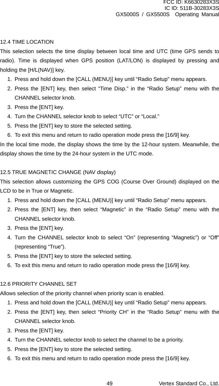 FCC ID: K6630283X3S IC ID: 511B-30283X3S GX5000S / GX5500S  Operating Manual  12.4 TIME LOCATION This selection selects the time display between local time and UTC (time GPS sends to radio). Time is displayed when GPS position (LAT/LON) is displayed by pressing and holding the [H/L(NAV)] key.   1.  Press and hold down the [CALL (MENU)] key until “Radio Setup” menu appears. 2. Press the [ENT] key, then select “Time Disp.” in the “Radio Setup” menu with the CHANNEL selector knob. 3.  Press the [ENT] key. 4.  Turn the CHANNEL selector knob to select “UTC” or “Local.” 5.  Press the [ENT] key to store the selected setting. 6.  To exit this menu and return to radio operation mode press the [16/9] key. In the local time mode, the display shows the time by the 12-hour system. Meanwhile, the display shows the time by the 24-hour system in the UTC mode.    12.5 TRUE MAGNETIC CHANGE (NAV display) This selection allows customizing the GPS COG (Course Over Ground) displayed on the LCD to be in True or Magnetic. 1.  Press and hold down the [CALL (MENU)] key until “Radio Setup” menu appears. 2. Press the [ENT] key, then select “Magnetic” in the “Radio Setup” menu with the CHANNEL selector knob. 3.  Press the [ENT] key. 4. Turn the CHANNEL selector knob to select “On” (representing “Magnetic”) or “Off” (representing “True”). 5.  Press the [ENT] key to store the selected setting. 6.  To exit this menu and return to radio operation mode press the [16/9] key.  12.6 PRIORITY CHANNEL SET Allows selection of the priority channel when priority scan is enabled. 1.  Press and hold down the [CALL (MENU)] key until “Radio Setup” menu appears. 2. Press the [ENT] key, then select “Priority CH” in the “Radio Setup” menu with the CHANNEL selector knob. 3.  Press the [ENT] key. 4.  Turn the CHANNEL selector knob to select the channel to be a priority. 5.  Press the [ENT] key to store the selected setting. 6.  To exit this menu and return to radio operation mode press the [16/9] key. Vertex Standard Co., Ltd. 49