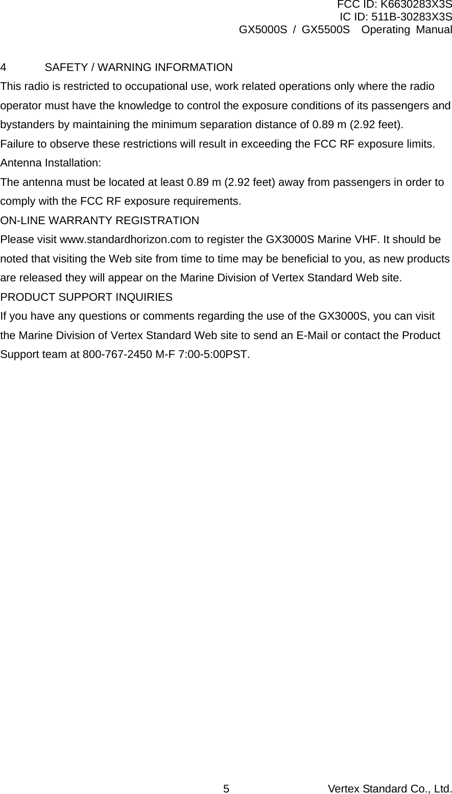 FCC ID: K6630283X3S IC ID: 511B-30283X3S GX5000S / GX5500S  Operating Manual 4  SAFETY / WARNING INFORMATION This radio is restricted to occupational use, work related operations only where the radio operator must have the knowledge to control the exposure conditions of its passengers and bystanders by maintaining the minimum separation distance of 0.89 m (2.92 feet). Failure to observe these restrictions will result in exceeding the FCC RF exposure limits. Antenna Installation: The antenna must be located at least 0.89 m (2.92 feet) away from passengers in order to comply with the FCC RF exposure requirements. ON-LINE WARRANTY REGISTRATION Please visit www.standardhorizon.com to register the GX3000S Marine VHF. It should be noted that visiting the Web site from time to time may be beneficial to you, as new products are released they will appear on the Marine Division of Vertex Standard Web site. PRODUCT SUPPORT INQUIRIES If you have any questions or comments regarding the use of the GX3000S, you can visit the Marine Division of Vertex Standard Web site to send an E-Mail or contact the Product Support team at 800-767-2450 M-F 7:00-5:00PST.  Vertex Standard Co., Ltd. 5