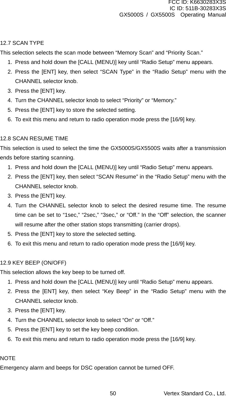 FCC ID: K6630283X3S IC ID: 511B-30283X3S GX5000S / GX5500S  Operating Manual  12.7 SCAN TYPE This selection selects the scan mode between “Memory Scan” and “Priority Scan.” 1.  Press and hold down the [CALL (MENU)] key until “Radio Setup” menu appears. 2. Press the [ENT] key, then select “SCAN Type” in the “Radio Setup” menu with the CHANNEL selector knob. 3.  Press the [ENT] key. 4.  Turn the CHANNEL selector knob to select “Priority” or “Memory.” 5.  Press the [ENT] key to store the selected setting. 6.  To exit this menu and return to radio operation mode press the [16/9] key.  12.8 SCAN RESUME TIME This selection is used to select the time the GX5000S/GX5500S waits after a transmission ends before starting scanning. 1.  Press and hold down the [CALL (MENU)] key until “Radio Setup” menu appears. 2.  Press the [ENT] key, then select “SCAN Resume” in the “Radio Setup” menu with the CHANNEL selector knob. 3.  Press the [ENT] key. 4. Turn the CHANNEL selector knob to select the desired resume time. The resume time can be set to “1sec,” “2sec,” “3sec,” or “Off.” In the “Off” selection, the scanner will resume after the other station stops transmitting (carrier drops).   5.  Press the [ENT] key to store the selected setting. 6.  To exit this menu and return to radio operation mode press the [16/9] key.  12.9 KEY BEEP (ON/OFF) This selection allows the key beep to be turned off. 1.  Press and hold down the [CALL (MENU)] key until “Radio Setup” menu appears. 2. Press the [ENT] key, then select “Key Beep” in the “Radio Setup” menu with the CHANNEL selector knob. 3.  Press the [ENT] key. 4.  Turn the CHANNEL selector knob to select “On” or “Off.” 5.  Press the [ENT] key to set the key beep condition. 6.  To exit this menu and return to radio operation mode press the [16/9] key.  NOTE Emergency alarm and beeps for DSC operation cannot be turned OFF. Vertex Standard Co., Ltd. 50