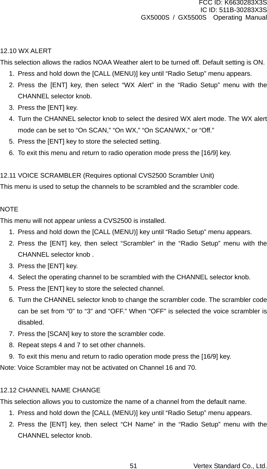 FCC ID: K6630283X3S IC ID: 511B-30283X3S GX5000S / GX5500S  Operating Manual  12.10 WX ALERT This selection allows the radios NOAA Weather alert to be turned off. Default setting is ON. 1.  Press and hold down the [CALL (MENU)] key until “Radio Setup” menu appears. 2. Press the [ENT] key, then select “WX Alert” in the “Radio Setup” menu with the CHANNEL selector knob. 3.  Press the [ENT] key. 4.  Turn the CHANNEL selector knob to select the desired WX alert mode. The WX alert mode can be set to “On SCAN,” “On WX,” “On SCAN/WX,” or “Off.” 5.  Press the [ENT] key to store the selected setting. 6.  To exit this menu and return to radio operation mode press the [16/9] key.  12.11 VOICE SCRAMBLER (Requires optional CVS2500 Scrambler Unit) This menu is used to setup the channels to be scrambled and the scrambler code.  NOTE This menu will not appear unless a CVS2500 is installed. 1.  Press and hold down the [CALL (MENU)] key until “Radio Setup” menu appears. 2. Press the [ENT] key, then select “Scrambler” in the “Radio Setup” menu with the CHANNEL selector knob . 3.  Press the [ENT] key. 4.  Select the operating channel to be scrambled with the CHANNEL selector knob. 5.  Press the [ENT] key to store the selected channel. 6.  Turn the CHANNEL selector knob to change the scrambler code. The scrambler code can be set from “0” to “3” and “OFF.” When “OFF” is selected the voice scrambler is disabled. 7.  Press the [SCAN] key to store the scrambler code. 8.  Repeat steps 4 and 7 to set other channels. 9.  To exit this menu and return to radio operation mode press the [16/9] key. Note: Voice Scrambler may not be activated on Channel 16 and 70.  12.12 CHANNEL NAME CHANGE This selection allows you to customize the name of a channel from the default name. 1.  Press and hold down the [CALL (MENU)] key until “Radio Setup” menu appears. 2. Press the [ENT] key, then select “CH Name” in the “Radio Setup” menu with the CHANNEL selector knob. Vertex Standard Co., Ltd. 51