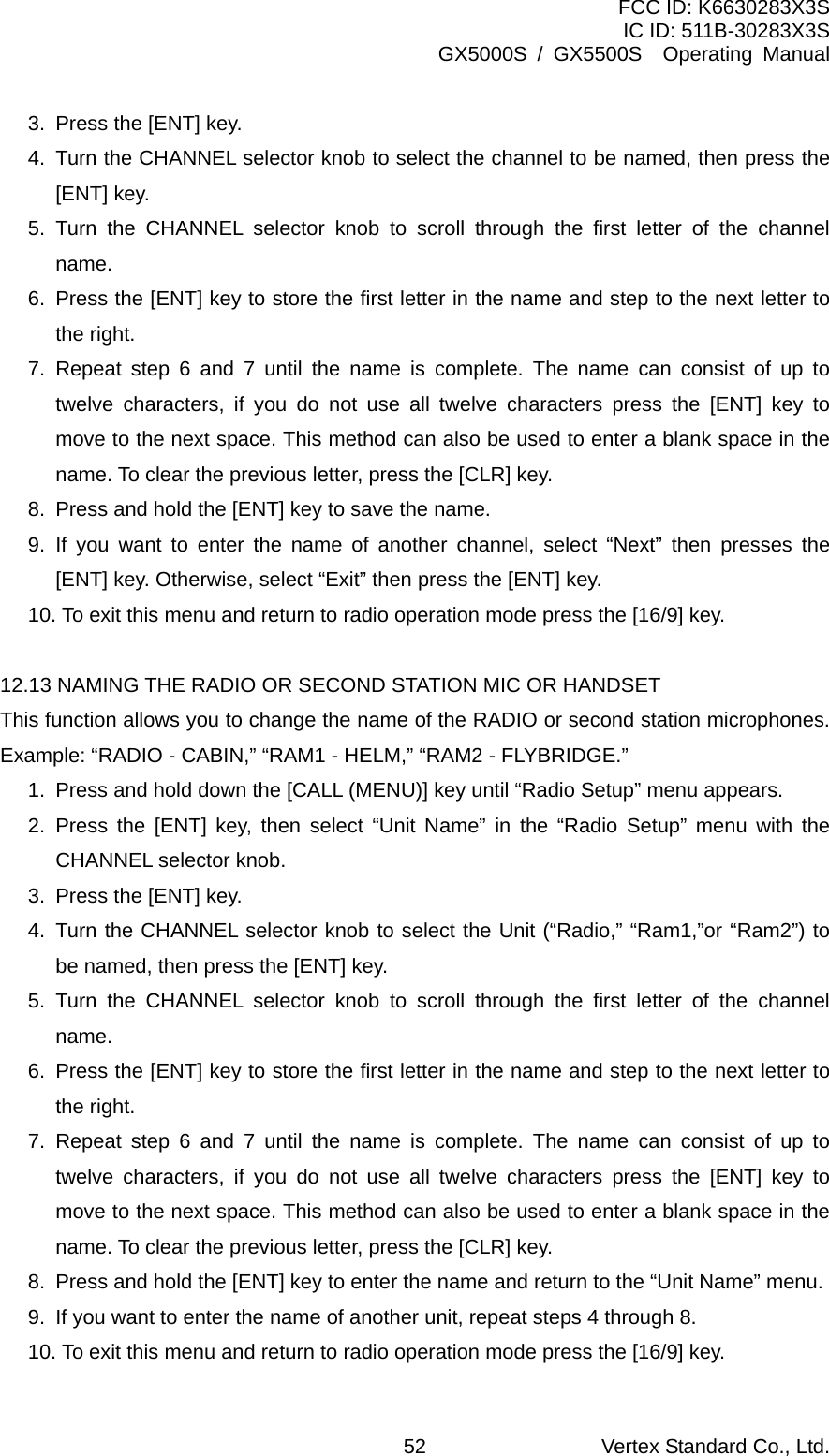 FCC ID: K6630283X3S IC ID: 511B-30283X3S GX5000S / GX5500S  Operating Manual 3.  Press the [ENT] key. 4.  Turn the CHANNEL selector knob to select the channel to be named, then press the [ENT] key. 5. Turn the CHANNEL selector knob to scroll through the first letter of the channel name. 6.  Press the [ENT] key to store the first letter in the name and step to the next letter to the right.   7. Repeat step 6 and 7 until the name is complete. The name can consist of up to twelve characters, if you do not use all twelve characters press the [ENT] key to move to the next space. This method can also be used to enter a blank space in the name. To clear the previous letter, press the [CLR] key. 8.  Press and hold the [ENT] key to save the name. 9. If you want to enter the name of another channel, select “Next” then presses the [ENT] key. Otherwise, select “Exit” then press the [ENT] key. 10. To exit this menu and return to radio operation mode press the [16/9] key.  12.13 NAMING THE RADIO OR SECOND STATION MIC OR HANDSET This function allows you to change the name of the RADIO or second station microphones. Example: “RADIO - CABIN,” “RAM1 - HELM,” “RAM2 - FLYBRIDGE.” 1.  Press and hold down the [CALL (MENU)] key until “Radio Setup” menu appears. 2. Press the [ENT] key, then select “Unit Name” in the “Radio Setup” menu with the CHANNEL selector knob. 3.  Press the [ENT] key. 4. Turn the CHANNEL selector knob to select the Unit (“Radio,” “Ram1,”or “Ram2”) to be named, then press the [ENT] key. 5. Turn the CHANNEL selector knob to scroll through the first letter of the channel name. 6.  Press the [ENT] key to store the first letter in the name and step to the next letter to the right.   7. Repeat step 6 and 7 until the name is complete. The name can consist of up to twelve characters, if you do not use all twelve characters press the [ENT] key to move to the next space. This method can also be used to enter a blank space in the name. To clear the previous letter, press the [CLR] key. 8.  Press and hold the [ENT] key to enter the name and return to the “Unit Name” menu. 9.  If you want to enter the name of another unit, repeat steps 4 through 8. 10. To exit this menu and return to radio operation mode press the [16/9] key. Vertex Standard Co., Ltd. 52