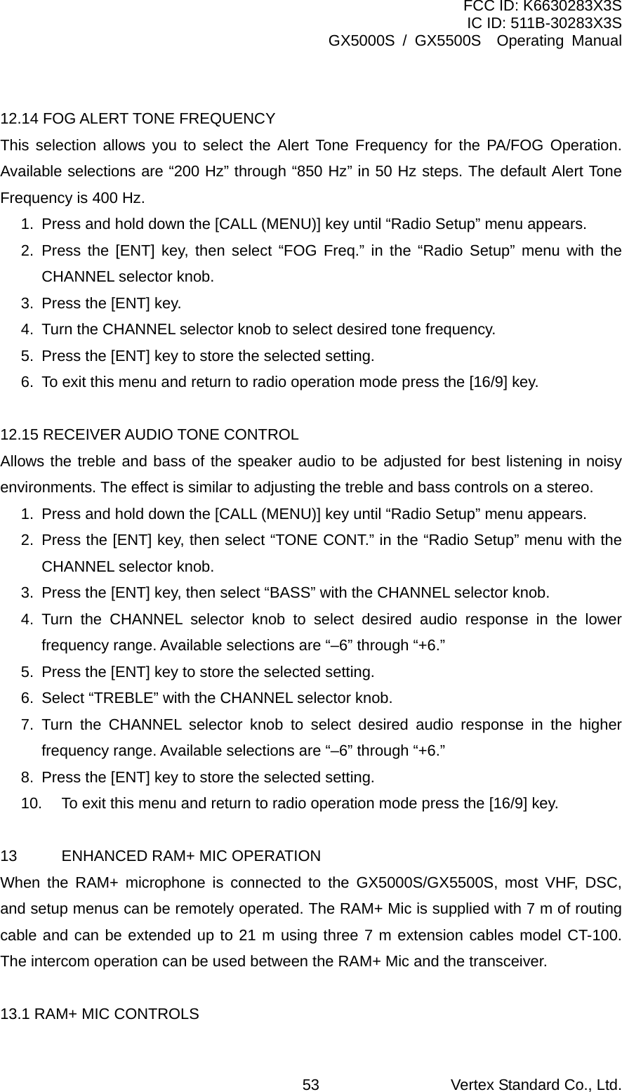 FCC ID: K6630283X3S IC ID: 511B-30283X3S GX5000S / GX5500S  Operating Manual  12.14 FOG ALERT TONE FREQUENCY This selection allows you to select the Alert Tone Frequency for the PA/FOG Operation. Available selections are “200 Hz” through “850 Hz” in 50 Hz steps. The default Alert Tone Frequency is 400 Hz. 1.  Press and hold down the [CALL (MENU)] key until “Radio Setup” menu appears. 2. Press the [ENT] key, then select “FOG Freq.” in the “Radio Setup” menu with the CHANNEL selector knob. 3.  Press the [ENT] key. 4.  Turn the CHANNEL selector knob to select desired tone frequency. 5.  Press the [ENT] key to store the selected setting. 6.  To exit this menu and return to radio operation mode press the [16/9] key.  12.15 RECEIVER AUDIO TONE CONTROL Allows the treble and bass of the speaker audio to be adjusted for best listening in noisy environments. The effect is similar to adjusting the treble and bass controls on a stereo. 1.  Press and hold down the [CALL (MENU)] key until “Radio Setup” menu appears. 2.  Press the [ENT] key, then select “TONE CONT.” in the “Radio Setup” menu with the CHANNEL selector knob. 3.  Press the [ENT] key, then select “BASS” with the CHANNEL selector knob. 4. Turn the CHANNEL selector knob to select desired audio response in the lower frequency range. Available selections are “–6” through “+6.” 5.  Press the [ENT] key to store the selected setting. 6.  Select “TREBLE” with the CHANNEL selector knob. 7. Turn the CHANNEL selector knob to select desired audio response in the higher frequency range. Available selections are “–6” through “+6.” 8.  Press the [ENT] key to store the selected setting. 10.  To exit this menu and return to radio operation mode press the [16/9] key.  13  ENHANCED RAM+ MIC OPERATION When the RAM+ microphone is connected to the GX5000S/GX5500S, most VHF, DSC, and setup menus can be remotely operated. The RAM+ Mic is supplied with 7 m of routing cable and can be extended up to 21 m using three 7 m extension cables model CT-100. The intercom operation can be used between the RAM+ Mic and the transceiver.  13.1 RAM+ MIC CONTROLS Vertex Standard Co., Ltd. 53