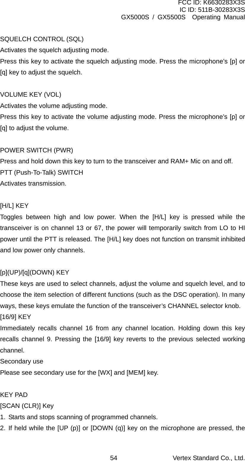 FCC ID: K6630283X3S IC ID: 511B-30283X3S GX5000S / GX5500S  Operating Manual SQUELCH CONTROL (SQL) Activates the squelch adjusting mode. Press this key to activate the squelch adjusting mode. Press the microphone’s [p] or [q] key to adjust the squelch.  VOLUME KEY (VOL) Activates the volume adjusting mode. Press this key to activate the volume adjusting mode. Press the microphone’s [p] or [q] to adjust the volume.  POWER SWITCH (PWR) Press and hold down this key to turn to the transceiver and RAM+ Mic on and off. PTT (Push-To-Talk) SWITCH   Activates transmission.    [H/L] KEY Toggles between high and low power. When the [H/L] key is pressed while the transceiver is on channel 13 or 67, the power will temporarily switch from LO to HI power until the PTT is released. The [H/L] key does not function on transmit inhibited and low power only channels.  [p](UP)/[q](DOWN) KEY   These keys are used to select channels, adjust the volume and squelch level, and to choose the item selection of different functions (such as the DSC operation). In many ways, these keys emulate the function of the transceiver’s CHANNEL selector knob. [16/9] KEY Immediately recalls channel 16 from any channel location. Holding down this key recalls channel 9. Pressing the [16/9] key reverts to the previous selected working channel. Secondary use Please see secondary use for the [WX] and [MEM] key.  KEY PAD [SCAN (CLR)] Key 1.  Starts and stops scanning of programmed channels. 2. If held while the [UP (p)] or [DOWN (q)] key on the microphone are pressed, the Vertex Standard Co., Ltd. 54