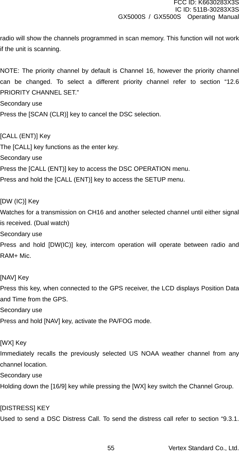 FCC ID: K6630283X3S IC ID: 511B-30283X3S GX5000S / GX5500S  Operating Manual radio will show the channels programmed in scan memory. This function will not work if the unit is scanning.  NOTE: The priority channel by default is Channel 16, however the priority channel can be changed. To select a different priority channel refer to section “12.6 PRIORITY CHANNEL SET.” Secondary use Press the [SCAN (CLR)] key to cancel the DSC selection.  [CALL (ENT)] Key The [CALL] key functions as the enter key. Secondary use Press the [CALL (ENT)] key to access the DSC OPERATION menu. Press and hold the [CALL (ENT)] key to access the SETUP menu.  [DW (IC)] Key Watches for a transmission on CH16 and another selected channel until either signal is received. (Dual watch) Secondary use Press and hold [DW(IC)] key, intercom operation will operate between radio and RAM+ Mic.  [NAV] Key Press this key, when connected to the GPS receiver, the LCD displays Position Data and Time from the GPS. Secondary use Press and hold [NAV] key, activate the PA/FOG mode.  [WX] Key Immediately recalls the previously selected US NOAA weather channel from any channel location. Secondary use Holding down the [16/9] key while pressing the [WX] key switch the Channel Group.  [DISTRESS] KEY Used to send a DSC Distress Call. To send the distress call refer to section “9.3.1. Vertex Standard Co., Ltd. 55