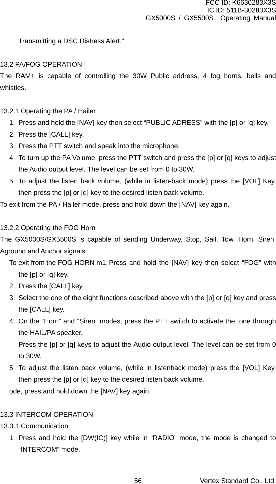 FCC ID: K6630283X3S IC ID: 511B-30283X3S GX5000S / GX5500S  Operating Manual Transmitting a DSC Distress Alert.”  13.2 PA/FOG OPERATION The RAM+ is capable of controlling the 30W Public address, 4 fog horns, bells and whistles.  13.2.1 Operating the PA / Hailer 1.  Press and hold the [NAV] key then select “PUBLIC ADRESS” with the [p] or [q] key. 2.  Press the [CALL] key. 3.  Press the PTT switch and speak into the microphone.   4.  To turn up the PA Volume, press the PTT switch and press the [p] or [q] keys to adjust the Audio output level. The level can be set from 0 to 30W. 5. To adjust the listen back volume, (while in listen-back mode) press the [VOL] Key, then press the [p] or [q] key to the desired listen back volume. To exit from the PA / Hailer mode, press and hold down the [NAV] key again.  13.2.2 Operating the FOG Horn The GX5000S/GX5500S is capable of sending Underway, Stop, Sail, Tow, Horn, Siren, Aground and Anchor signals. To exit from the FOG HORN m1. Press and hold the [NAV] key then select “FOG” with the [p] or [q] key. 2.  Press the [CALL] key. 3.  Select the one of the eight functions described above with the [p] or [q] key and press the [CALL] key. 4.  On the “Horn” and “Siren” modes, press the PTT switch to activate the tone through the HAIL/PA speaker.   Press the [p] or [q] keys to adjust the Audio output level. The level can be set from 0 to 30W. 5. To adjust the listen back volume, (while in listenback mode) press the [VOL] Key, then press the [p] or [q] key to the desired listen back volume. ode, press and hold down the [NAV] key again.  13.3 INTERCOM OPERATION 13.3.1 Communication 1. Press and hold the [DW(IC)] key while in “RADIO” mode, the mode is changed to “INTERCOM” mode. Vertex Standard Co., Ltd. 56