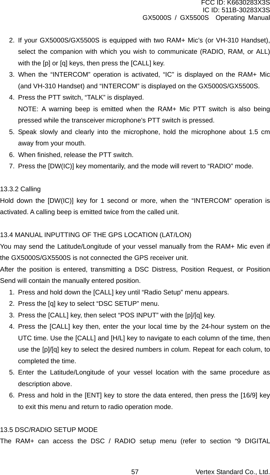 FCC ID: K6630283X3S IC ID: 511B-30283X3S GX5000S / GX5500S  Operating Manual 2. If your GX5000S/GX5500S is equipped with two RAM+ Mic’s (or VH-310 Handset), select the companion with which you wish to communicate (RADIO, RAM, or ALL) with the [p] or [q] keys, then press the [CALL] key. 3. When the “INTERCOM” operation is activated, “IC” is displayed on the RAM+ Mic (and VH-310 Handset) and “INTERCOM” is displayed on the GX5000S/GX5500S. 4.  Press the PTT switch, “TALK” is displayed.   NOTE: A warning beep is emitted when the RAM+ Mic PTT switch is also being pressed while the transceiver microphone’s PTT switch is pressed. 5. Speak slowly and clearly into the microphone, hold the microphone about 1.5 cm away from your mouth. 6.  When finished, release the PTT switch. 7.  Press the [DW(IC)] key momentarily, and the mode will revert to “RADIO” mode.  13.3.2 Calling Hold down the [DW(IC)] key for 1 second or more, when the “INTERCOM” operation is activated. A calling beep is emitted twice from the called unit.  13.4 MANUAL INPUTTING OF THE GPS LOCATION (LAT/LON) You may send the Latitude/Longitude of your vessel manually from the RAM+ Mic even if the GX5000S/GX5500S is not connected the GPS receiver unit. After the position is entered, transmitting a DSC Distress, Position Request, or Position Send will contain the manually entered position. 1.  Press and hold down the [CALL] key until “Radio Setup” menu appears. 2.  Press the [q] key to select “DSC SETUP” menu. 3.  Press the [CALL] key, then select “POS INPUT” with the [p]/[q] key. 4. Press the [CALL] key then, enter the your local time by the 24-hour system on the UTC time. Use the [CALL] and [H/L] key to navigate to each column of the time, then use the [p]/[q] key to select the desired numbers in colum. Repeat for each colum, to completed the time. 5. Enter the Latitude/Longitude of your vessel location with the same procedure as description above. 6.  Press and hold in the [ENT] key to store the data entered, then press the [16/9] key to exit this menu and return to radio operation mode.  13.5 DSC/RADIO SETUP MODE The RAM+ can access the DSC / RADIO setup menu (refer to section “9 DIGITAL Vertex Standard Co., Ltd. 57