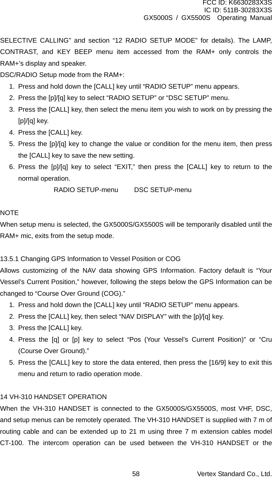 FCC ID: K6630283X3S IC ID: 511B-30283X3S GX5000S / GX5500S  Operating Manual SELECTIVE CALLING” and section “12 RADIO SETUP MODE” for details). The LAMP, CONTRAST, and KEY BEEP menu item accessed from the RAM+ only controls the RAM+’s display and speaker. DSC/RADIO Setup mode from the RAM+: 1.  Press and hold down the [CALL] key until “RADIO SETUP” menu appears. 2.  Press the [p]/[q] key to select “RADIO SETUP” or “DSC SETUP” menu. 3.  Press the [CALL] key, then select the menu item you wish to work on by pressing the [p]/[q] key. 4.  Press the [CALL] key. 5.  Press the [p]/[q] key to change the value or condition for the menu item, then press the [CALL] key to save the new setting. 6. Press the [p]/[q] key to select “EXIT,” then press the [CALL] key to return to the normal operation.   RADIO SETUP-menu DSC SETUP-menu  NOTE When setup menu is selected, the GX5000S/GX5500S will be temporarily disabled until the RAM+ mic, exits from the setup mode.  13.5.1 Changing GPS Information to Vessel Position or COG Allows customizing of the NAV data showing GPS Information. Factory default is “Your Vessel’s Current Position,” however, following the steps below the GPS Information can be changed to “Course Over Ground (COG).” 1.  Press and hold down the [CALL] key until “RADIO SETUP” menu appears. 2.  Press the [CALL] key, then select “NAV DISPLAY” with the [p]/[q] key. 3.  Press the [CALL] key. 4. Press the [q] or [p] key to select “Pos (Your Vessel’s Current Position)” or “Cru (Course Over Ground).” 5.  Press the [CALL] key to store the data entered, then press the [16/9] key to exit this menu and return to radio operation mode.  14 VH-310 HANDSET OPERATION When the VH-310 HANDSET is connected to the GX5000S/GX5500S, most VHF, DSC, and setup menus can be remotely operated. The VH-310 HANDSET is supplied with 7 m of routing cable and can be extended up to 21 m using three 7 m extension cables model CT-100. The intercom operation can be used between the VH-310 HANDSET or the Vertex Standard Co., Ltd. 58