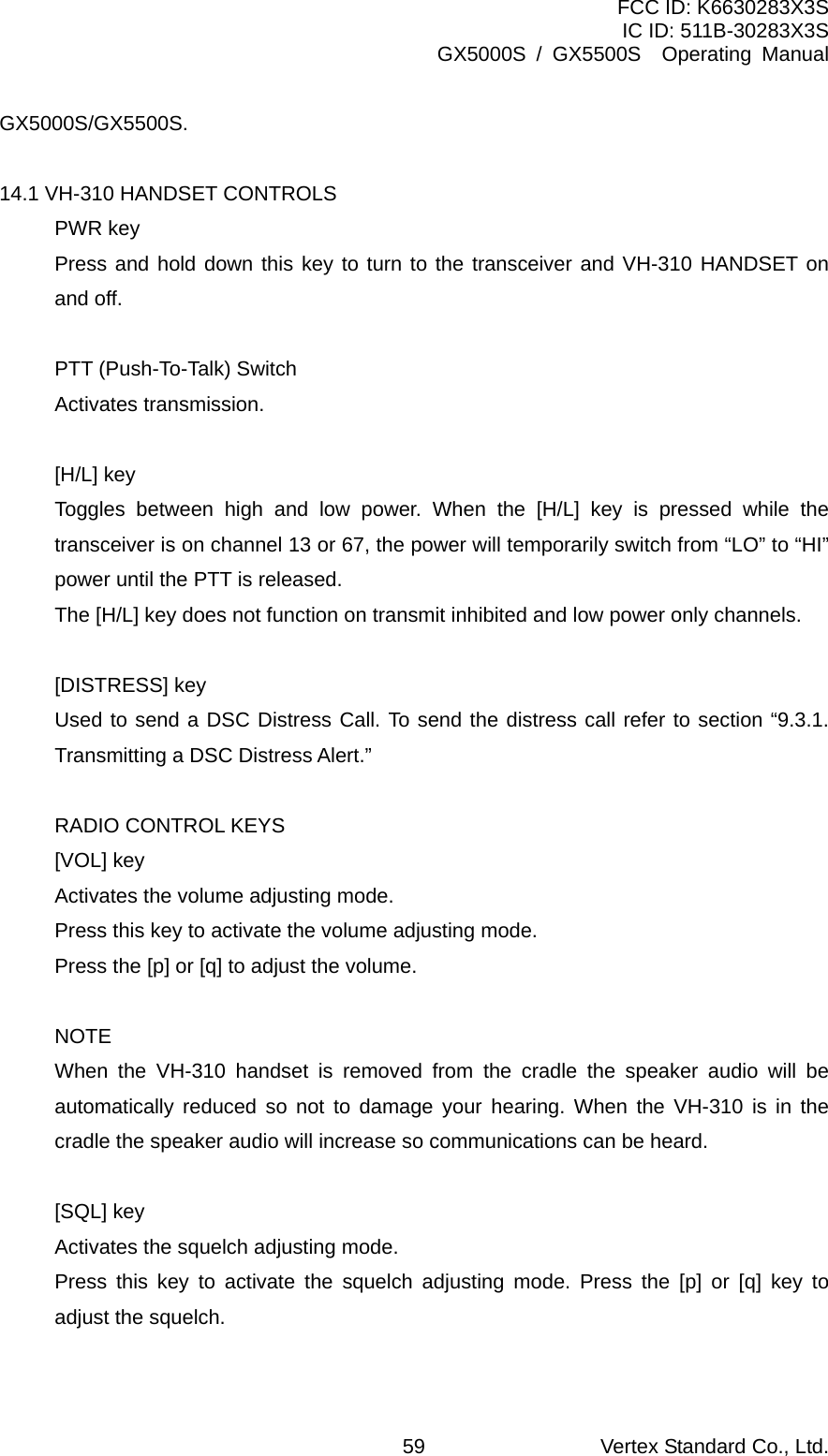 FCC ID: K6630283X3S IC ID: 511B-30283X3S GX5000S / GX5500S  Operating Manual GX5000S/GX5500S.  14.1 VH-310 HANDSET CONTROLS PWR key Press and hold down this key to turn to the transceiver and VH-310 HANDSET on and off.  PTT (Push-To-Talk) Switch   Activates transmission.  [H/L] key Toggles between high and low power. When the [H/L] key is pressed while the transceiver is on channel 13 or 67, the power will temporarily switch from “LO” to “HI” power until the PTT is released. The [H/L] key does not function on transmit inhibited and low power only channels.  [DISTRESS] key Used to send a DSC Distress Call. To send the distress call refer to section “9.3.1. Transmitting a DSC Distress Alert.”  RADIO CONTROL KEYS [VOL] key Activates the volume adjusting mode. Press this key to activate the volume adjusting mode. Press the [p] or [q] to adjust the volume.  NOTE When the VH-310 handset is removed from the cradle the speaker audio will be automatically reduced so not to damage your hearing. When the VH-310 is in the cradle the speaker audio will increase so communications can be heard.  [SQL] key Activates the squelch adjusting mode. Press this key to activate the squelch adjusting mode. Press the [p] or [q] key to adjust the squelch.  Vertex Standard Co., Ltd. 59