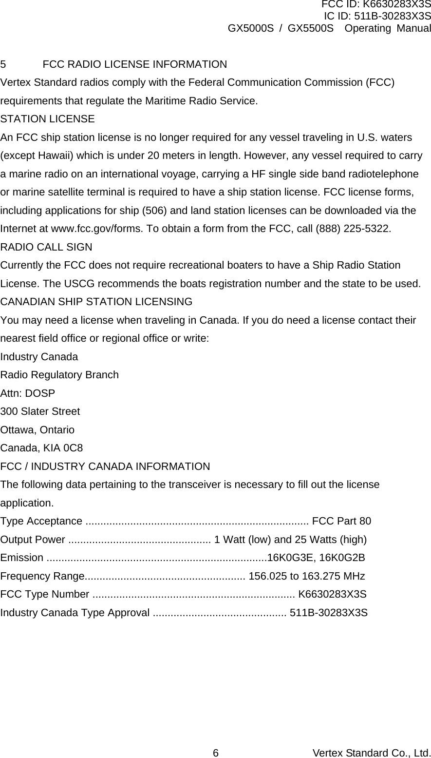 FCC ID: K6630283X3S IC ID: 511B-30283X3S GX5000S / GX5500S  Operating Manual 5  FCC RADIO LICENSE INFORMATION Vertex Standard radios comply with the Federal Communication Commission (FCC) requirements that regulate the Maritime Radio Service. STATION LICENSE An FCC ship station license is no longer required for any vessel traveling in U.S. waters (except Hawaii) which is under 20 meters in length. However, any vessel required to carry a marine radio on an international voyage, carrying a HF single side band radiotelephone or marine satellite terminal is required to have a ship station license. FCC license forms, including applications for ship (506) and land station licenses can be downloaded via the Internet at www.fcc.gov/forms. To obtain a form from the FCC, call (888) 225-5322. RADIO CALL SIGN Currently the FCC does not require recreational boaters to have a Ship Radio Station License. The USCG recommends the boats registration number and the state to be used. CANADIAN SHIP STATION LICENSING You may need a license when traveling in Canada. If you do need a license contact their nearest field office or regional office or write: Industry Canada Radio Regulatory Branch Attn: DOSP 300 Slater Street Ottawa, Ontario Canada, KIA 0C8 FCC / INDUSTRY CANADA INFORMATION The following data pertaining to the transceiver is necessary to fill out the license application. Type Acceptance ........................................................................... FCC Part 80 Output Power ................................................ 1 Watt (low) and 25 Watts (high) Emission ..........................................................................16K0G3E, 16K0G2B Frequency Range...................................................... 156.025 to 163.275 MHz FCC Type Number .................................................................... K6630283X3S Industry Canada Type Approval ............................................. 511B-30283X3S   Vertex Standard Co., Ltd. 6