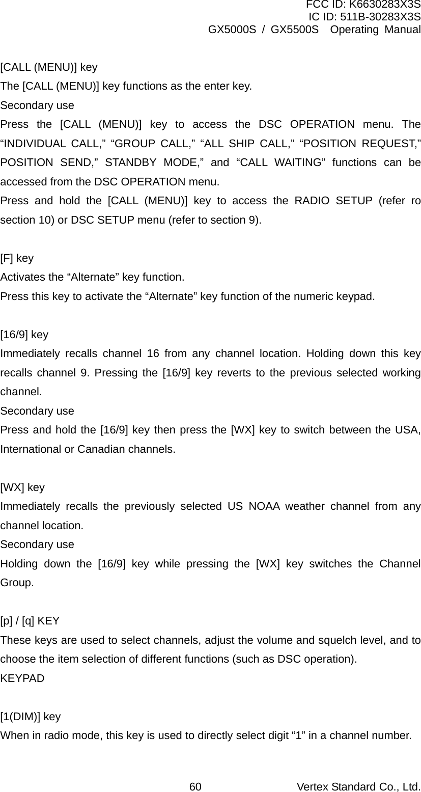 FCC ID: K6630283X3S IC ID: 511B-30283X3S GX5000S / GX5500S  Operating Manual [CALL (MENU)] key The [CALL (MENU)] key functions as the enter key. Secondary use Press the [CALL (MENU)] key to access the DSC OPERATION menu. The “INDIVIDUAL CALL,” “GROUP CALL,” “ALL SHIP CALL,” “POSITION REQUEST,” POSITION SEND,” STANDBY MODE,” and “CALL WAITING” functions can be accessed from the DSC OPERATION menu. Press and hold the [CALL (MENU)] key to access the RADIO SETUP (refer ro section 10) or DSC SETUP menu (refer to section 9).  [F] key Activates the “Alternate” key function. Press this key to activate the “Alternate” key function of the numeric keypad.  [16/9] key Immediately recalls channel 16 from any channel location. Holding down this key recalls channel 9. Pressing the [16/9] key reverts to the previous selected working channel. Secondary use Press and hold the [16/9] key then press the [WX] key to switch between the USA, International or Canadian channels.  [WX] key Immediately recalls the previously selected US NOAA weather channel from any channel location. Secondary use Holding down the [16/9] key while pressing the [WX] key switches the Channel Group.  [p] / [q] KEY   These keys are used to select channels, adjust the volume and squelch level, and to choose the item selection of different functions (such as DSC operation). KEYPAD  [1(DIM)] key When in radio mode, this key is used to directly select digit “1” in a channel number. Vertex Standard Co., Ltd. 60