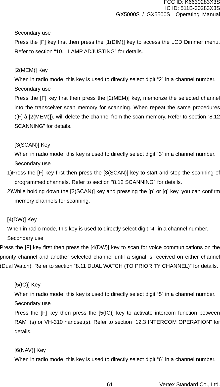 FCC ID: K6630283X3S IC ID: 511B-30283X3S GX5000S / GX5500S  Operating Manual Secondary use Press the [F] key first then press the [1(DIM)] key to access the LCD Dimmer menu. Refer to section “10.1 LAMP ADJUSTING” for details.  [2(MEM)] Key When in radio mode, this key is used to directly select digit “2” in a channel number. Secondary use Press the [F] key first then press the [2(MEM)] key, memorize the selected channel into the transceiver scan memory for scanning. When repeat the same procedures ([F] à [2(MEM)]), will delete the channel from the scan memory. Refer to section “8.12 SCANNING” for details.  [3(SCAN)] Key When in radio mode, this key is used to directly select digit “3” in a channel number. Secondary use 1)Press the [F] key first then press the [3(SCAN)] key to start and stop the scanning of programmed channels. Refer to section “8.12 SCANNING” for details. 2)While holding down the [3(SCAN)] key and pressing the [p] or [q] key, you can confirm memory channels for scanning.  [4(DW)] Key When in radio mode, this key is used to directly select digit “4” in a channel number. Secondary use Press the [F] key first then press the [4(DW)] key to scan for voice communications on the priority channel and another selected channel until a signal is received on either channel (Dual Watch). Refer to section “8.11 DUAL WATCH (TO PRIORITY CHANNEL)” for details.  [5(IC)] Key When in radio mode, this key is used to directly select digit “5” in a channel number. Secondary use Press the [F] key then press the [5(IC)] key to activate intercom function between RAM+(s) or VH-310 handset(s). Refer to section “12.3 INTERCOM OPERATION” for details.  [6(NAV)] Key When in radio mode, this key is used to directly select digit “6” in a channel number. Vertex Standard Co., Ltd. 61