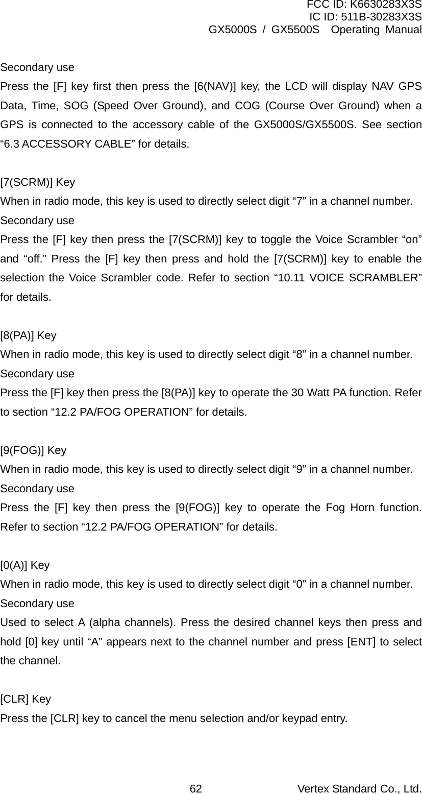 FCC ID: K6630283X3S IC ID: 511B-30283X3S GX5000S / GX5500S  Operating Manual Secondary use Press the [F] key first then press the [6(NAV)] key, the LCD will display NAV GPS Data, Time, SOG (Speed Over Ground), and COG (Course Over Ground) when a GPS is connected to the accessory cable of the GX5000S/GX5500S. See section “6.3 ACCESSORY CABLE” for details.  [7(SCRM)] Key When in radio mode, this key is used to directly select digit “7” in a channel number. Secondary use Press the [F] key then press the [7(SCRM)] key to toggle the Voice Scrambler “on” and “off.” Press the [F] key then press and hold the [7(SCRM)] key to enable the selection the Voice Scrambler code. Refer to section “10.11 VOICE SCRAMBLER” for details.  [8(PA)] Key When in radio mode, this key is used to directly select digit “8” in a channel number. Secondary use Press the [F] key then press the [8(PA)] key to operate the 30 Watt PA function. Refer to section “12.2 PA/FOG OPERATION” for details.  [9(FOG)] Key When in radio mode, this key is used to directly select digit “9” in a channel number. Secondary use Press the [F] key then press the [9(FOG)] key to operate the Fog Horn function. Refer to section “12.2 PA/FOG OPERATION” for details.  [0(A)] Key When in radio mode, this key is used to directly select digit “0” in a channel number. Secondary use Used to select A (alpha channels). Press the desired channel keys then press and hold [0] key until “A” appears next to the channel number and press [ENT] to select the channel.  [CLR] Key Press the [CLR] key to cancel the menu selection and/or keypad entry.  Vertex Standard Co., Ltd. 62