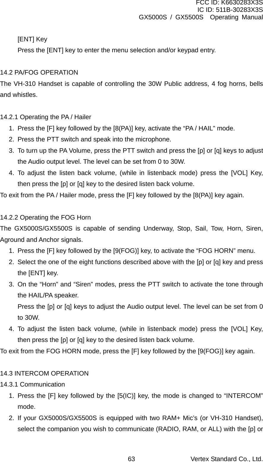 FCC ID: K6630283X3S IC ID: 511B-30283X3S GX5000S / GX5500S  Operating Manual [ENT] Key Press the [ENT] key to enter the menu selection and/or keypad entry.  14.2 PA/FOG OPERATION The VH-310 Handset is capable of controlling the 30W Public address, 4 fog horns, bells and whistles.  14.2.1 Operating the PA / Hailer 1.  Press the [F] key followed by the [8(PA)] key, activate the “PA / HAIL” mode. 2.  Press the PTT switch and speak into the microphone.   3.  To turn up the PA Volume, press the PTT switch and press the [p] or [q] keys to adjust the Audio output level. The level can be set from 0 to 30W. 4. To adjust the listen back volume, (while in listenback mode) press the [VOL] Key, then press the [p] or [q] key to the desired listen back volume. To exit from the PA / Hailer mode, press the [F] key followed by the [8(PA)] key again.  14.2.2 Operating the FOG Horn The GX5000S/GX5500S is capable of sending Underway, Stop, Sail, Tow, Horn, Siren, Aground and Anchor signals. 1.  Press the [F] key followed by the [9(FOG)] key, to activate the “FOG HORN” menu. 2.  Select the one of the eight functions described above with the [p] or [q] key and press the [ENT] key. 3.  On the “Horn” and “Siren” modes, press the PTT switch to activate the tone through the HAIL/PA speaker.   Press the [p] or [q] keys to adjust the Audio output level. The level can be set from 0 to 30W. 4. To adjust the listen back volume, (while in listenback mode) press the [VOL] Key, then press the [p] or [q] key to the desired listen back volume. To exit from the FOG HORN mode, press the [F] key followed by the [9(FOG)] key again.  14.3 INTERCOM OPERATION 14.3.1 Communication 1. Press the [F] key followed by the [5(IC)] key, the mode is changed to “INTERCOM” mode. 2. If your GX5000S/GX5500S is equipped with two RAM+ Mic’s (or VH-310 Handset), select the companion you wish to communicate (RADIO, RAM, or ALL) with the [p] or Vertex Standard Co., Ltd. 63