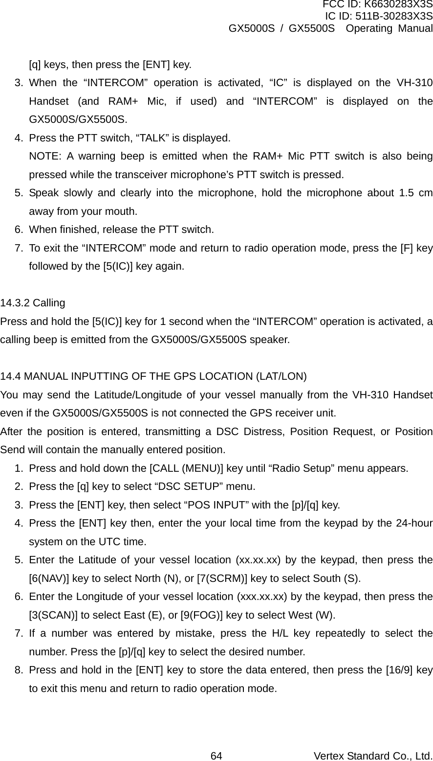 FCC ID: K6630283X3S IC ID: 511B-30283X3S GX5000S / GX5500S  Operating Manual [q] keys, then press the [ENT] key. 3. When the “INTERCOM” operation is activated, “IC” is displayed on the VH-310 Handset (and RAM+ Mic, if used) and “INTERCOM” is displayed on the GX5000S/GX5500S. 4.  Press the PTT switch, “TALK” is displayed.   NOTE: A warning beep is emitted when the RAM+ Mic PTT switch is also being pressed while the transceiver microphone’s PTT switch is pressed. 5. Speak slowly and clearly into the microphone, hold the microphone about 1.5 cm away from your mouth. 6.  When finished, release the PTT switch. 7.  To exit the “INTERCOM” mode and return to radio operation mode, press the [F] key followed by the [5(IC)] key again.  14.3.2 Calling Press and hold the [5(IC)] key for 1 second when the “INTERCOM” operation is activated, a calling beep is emitted from the GX5000S/GX5500S speaker.  14.4 MANUAL INPUTTING OF THE GPS LOCATION (LAT/LON) You may send the Latitude/Longitude of your vessel manually from the VH-310 Handset even if the GX5000S/GX5500S is not connected the GPS receiver unit. After the position is entered, transmitting a DSC Distress, Position Request, or Position Send will contain the manually entered position. 1.  Press and hold down the [CALL (MENU)] key until “Radio Setup” menu appears. 2.  Press the [q] key to select “DSC SETUP” menu. 3.  Press the [ENT] key, then select “POS INPUT” with the [p]/[q] key. 4. Press the [ENT] key then, enter the your local time from the keypad by the 24-hour system on the UTC time. 5. Enter the Latitude of your vessel location (xx.xx.xx) by the keypad, then press the [6(NAV)] key to select North (N), or [7(SCRM)] key to select South (S). 6.  Enter the Longitude of your vessel location (xxx.xx.xx) by the keypad, then press the [3(SCAN)] to select East (E), or [9(FOG)] key to select West (W). 7. If a number was entered by mistake, press the H/L key repeatedly to select the number. Press the [p]/[q] key to select the desired number. 8.  Press and hold in the [ENT] key to store the data entered, then press the [16/9] key to exit this menu and return to radio operation mode.  Vertex Standard Co., Ltd. 64