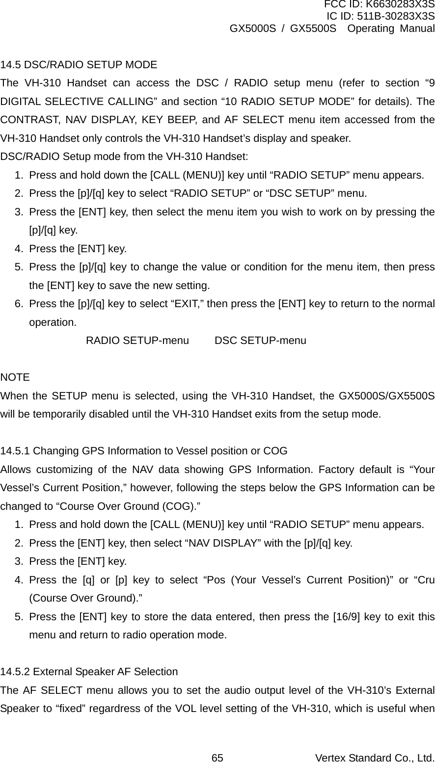 FCC ID: K6630283X3S IC ID: 511B-30283X3S GX5000S / GX5500S  Operating Manual 14.5 DSC/RADIO SETUP MODE The VH-310 Handset can access the DSC / RADIO setup menu (refer to section “9 DIGITAL SELECTIVE CALLING” and section “10 RADIO SETUP MODE” for details). The CONTRAST, NAV DISPLAY, KEY BEEP, and AF SELECT menu item accessed from the VH-310 Handset only controls the VH-310 Handset’s display and speaker. DSC/RADIO Setup mode from the VH-310 Handset: 1.  Press and hold down the [CALL (MENU)] key until “RADIO SETUP” menu appears. 2.  Press the [p]/[q] key to select “RADIO SETUP” or “DSC SETUP” menu. 3.  Press the [ENT] key, then select the menu item you wish to work on by pressing the [p]/[q] key. 4.  Press the [ENT] key. 5.  Press the [p]/[q] key to change the value or condition for the menu item, then press the [ENT] key to save the new setting. 6.  Press the [p]/[q] key to select “EXIT,” then press the [ENT] key to return to the normal operation.   RADIO SETUP-menu DSC SETUP-menu  NOTE When the SETUP menu is selected, using the VH-310 Handset, the GX5000S/GX5500S will be temporarily disabled until the VH-310 Handset exits from the setup mode.  14.5.1 Changing GPS Information to Vessel position or COG Allows customizing of the NAV data showing GPS Information. Factory default is “Your Vessel’s Current Position,” however, following the steps below the GPS Information can be changed to “Course Over Ground (COG).” 1.  Press and hold down the [CALL (MENU)] key until “RADIO SETUP” menu appears. 2.  Press the [ENT] key, then select “NAV DISPLAY” with the [p]/[q] key. 3.  Press the [ENT] key. 4. Press the [q] or [p] key to select “Pos (Your Vessel’s Current Position)” or “Cru (Course Over Ground).” 5. Press the [ENT] key to store the data entered, then press the [16/9] key to exit this menu and return to radio operation mode.  14.5.2 External Speaker AF Selection The AF SELECT menu allows you to set the audio output level of the VH-310’s External Speaker to “fixed” regardress of the VOL level setting of the VH-310, which is useful when Vertex Standard Co., Ltd. 65