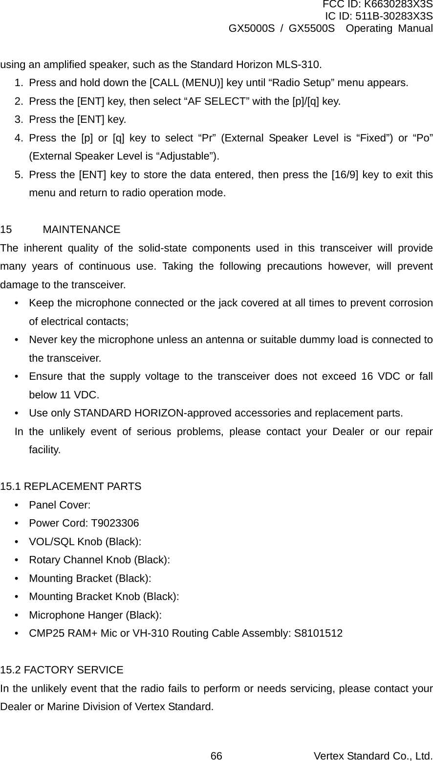 FCC ID: K6630283X3S IC ID: 511B-30283X3S GX5000S / GX5500S  Operating Manual using an amplified speaker, such as the Standard Horizon MLS-310. 1.  Press and hold down the [CALL (MENU)] key until “Radio Setup” menu appears. 2.  Press the [ENT] key, then select “AF SELECT” with the [p]/[q] key. 3.  Press the [ENT] key. 4. Press the [p] or [q] key to select “Pr” (External Speaker Level is “Fixed”) or “Po” (External Speaker Level is “Adjustable”). 5. Press the [ENT] key to store the data entered, then press the [16/9] key to exit this menu and return to radio operation mode.  15 MAINTENANCE The inherent quality of the solid-state components used in this transceiver will provide many years of continuous use. Taking the following precautions however, will prevent damage to the transceiver. •  Keep the microphone connected or the jack covered at all times to prevent corrosion of electrical contacts; •  Never key the microphone unless an antenna or suitable dummy load is connected to the transceiver. •  Ensure that the supply voltage to the transceiver does not exceed 16 VDC or fall below 11 VDC. •  Use only STANDARD HORIZON-approved accessories and replacement parts. In the unlikely event of serious problems, please contact your Dealer or our repair facility.  15.1 REPLACEMENT PARTS • Panel Cover:  • Power Cord: T9023306 •  VOL/SQL Knob (Black):   •  Rotary Channel Knob (Black):   •  Mounting Bracket (Black):   •  Mounting Bracket Knob (Black): •  Microphone Hanger (Black): •  CMP25 RAM+ Mic or VH-310 Routing Cable Assembly: S8101512  15.2 FACTORY SERVICE In the unlikely event that the radio fails to perform or needs servicing, please contact your Dealer or Marine Division of Vertex Standard. Vertex Standard Co., Ltd. 66