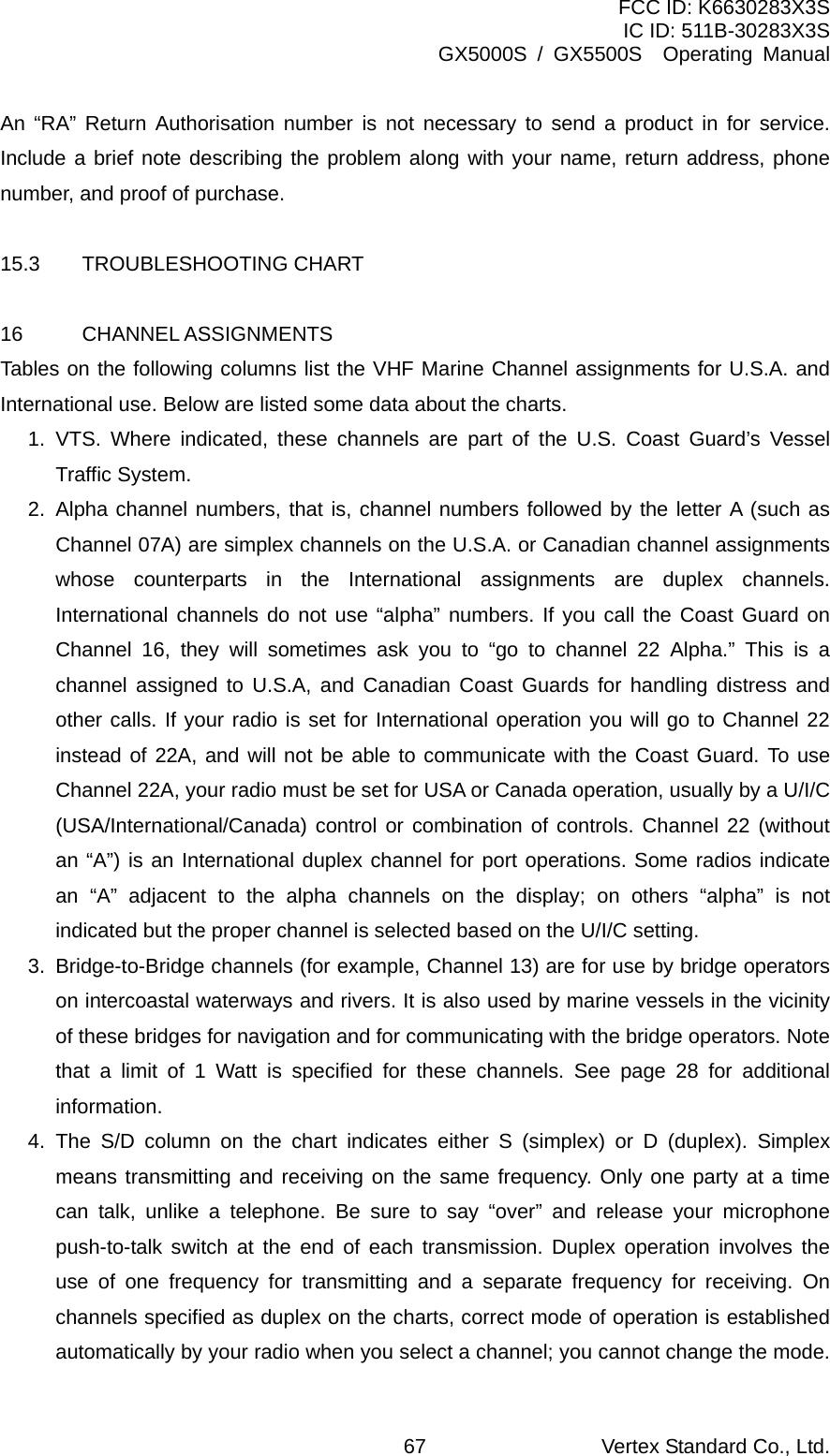 FCC ID: K6630283X3S IC ID: 511B-30283X3S GX5000S / GX5500S  Operating Manual An “RA” Return Authorisation number is not necessary to send a product in for service. Include a brief note describing the problem along with your name, return address, phone number, and proof of purchase.  15.3 TROUBLESHOOTING CHART  16 CHANNEL ASSIGNMENTS Tables on the following columns list the VHF Marine Channel assignments for U.S.A. and International use. Below are listed some data about the charts. 1. VTS. Where indicated, these channels are part of the U.S. Coast Guard’s Vessel Traffic System. 2. Alpha channel numbers, that is, channel numbers followed by the letter A (such as Channel 07A) are simplex channels on the U.S.A. or Canadian channel assignments whose counterparts in the International assignments are duplex channels. International channels do not use “alpha” numbers. If you call the Coast Guard on Channel 16, they will sometimes ask you to “go to channel 22 Alpha.” This is a channel assigned to U.S.A, and Canadian Coast Guards for handling distress and other calls. If your radio is set for International operation you will go to Channel 22 instead of 22A, and will not be able to communicate with the Coast Guard. To use Channel 22A, your radio must be set for USA or Canada operation, usually by a U/I/C (USA/International/Canada) control or combination of controls. Channel 22 (without an “A”) is an International duplex channel for port operations. Some radios indicate an “A” adjacent to the alpha channels on the display; on others “alpha” is not indicated but the proper channel is selected based on the U/I/C setting. 3.  Bridge-to-Bridge channels (for example, Channel 13) are for use by bridge operators on intercoastal waterways and rivers. It is also used by marine vessels in the vicinity of these bridges for navigation and for communicating with the bridge operators. Note that a limit of 1 Watt is specified for these channels. See page 28 for additional information. 4. The S/D column on the chart indicates either S (simplex) or D (duplex). Simplex means transmitting and receiving on the same frequency. Only one party at a time can talk, unlike a telephone. Be sure to say “over” and release your microphone push-to-talk switch at the end of each transmission. Duplex operation involves the use of one frequency for transmitting and a separate frequency for receiving. On channels specified as duplex on the charts, correct mode of operation is established automatically by your radio when you select a channel; you cannot change the mode. Vertex Standard Co., Ltd. 67