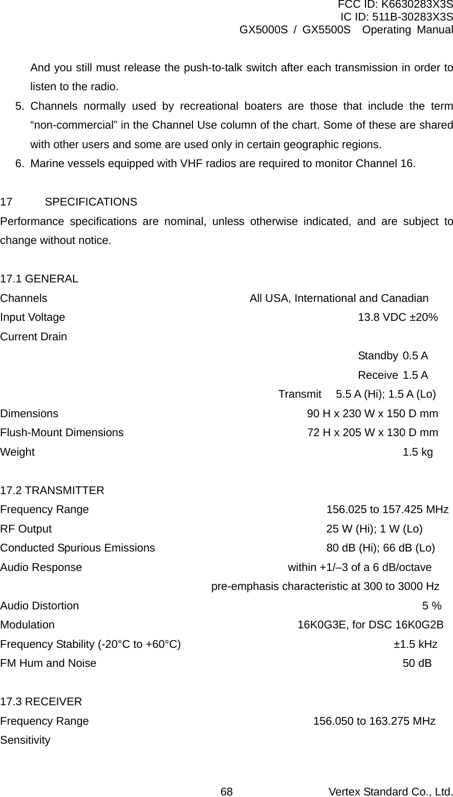 FCC ID: K6630283X3S IC ID: 511B-30283X3S GX5000S / GX5500S  Operating Manual And you still must release the push-to-talk switch after each transmission in order to listen to the radio. 5. Channels normally used by recreational boaters are those that include the term “non-commercial” in the Channel Use column of the chart. Some of these are shared with other users and some are used only in certain geographic regions. 6.  Marine vessels equipped with VHF radios are required to monitor Channel 16.  17 SPECIFICATIONS Performance specifications are nominal, unless otherwise indicated, and are subject to change without notice.  17.1 GENERAL Channels  All USA, International and Canadian Input Voltage      13.8 VDC ±20% Current Drain    Standby 0.5 A    Receive 1.5 A   Transmit  5.5 A (Hi); 1.5 A (Lo) Dimensions  90 H x 230 W x 150 D mm Flush-Mount Dimensions  72 H x 205 W x 130 D mm Weight     1.5 kg  17.2 TRANSMITTER Frequency Range  156.025 to 157.425 MHz RF Output  25 W (Hi); 1 W (Lo) Conducted Spurious Emissions  80 dB (Hi); 66 dB (Lo) Audio Response  within +1/–3 of a 6 dB/octave  pre-emphasis characteristic at 300 to 3000 Hz Audio Distortion  5 % Modulation  16K0G3E, for DSC 16K0G2B Frequency Stability (-20°C to +60°C)  ±1.5 kHz FM Hum and Noise        50 dB  17.3 RECEIVER Frequency Range          156.050 to 163.275 MHz Sensitivity Vertex Standard Co., Ltd. 68