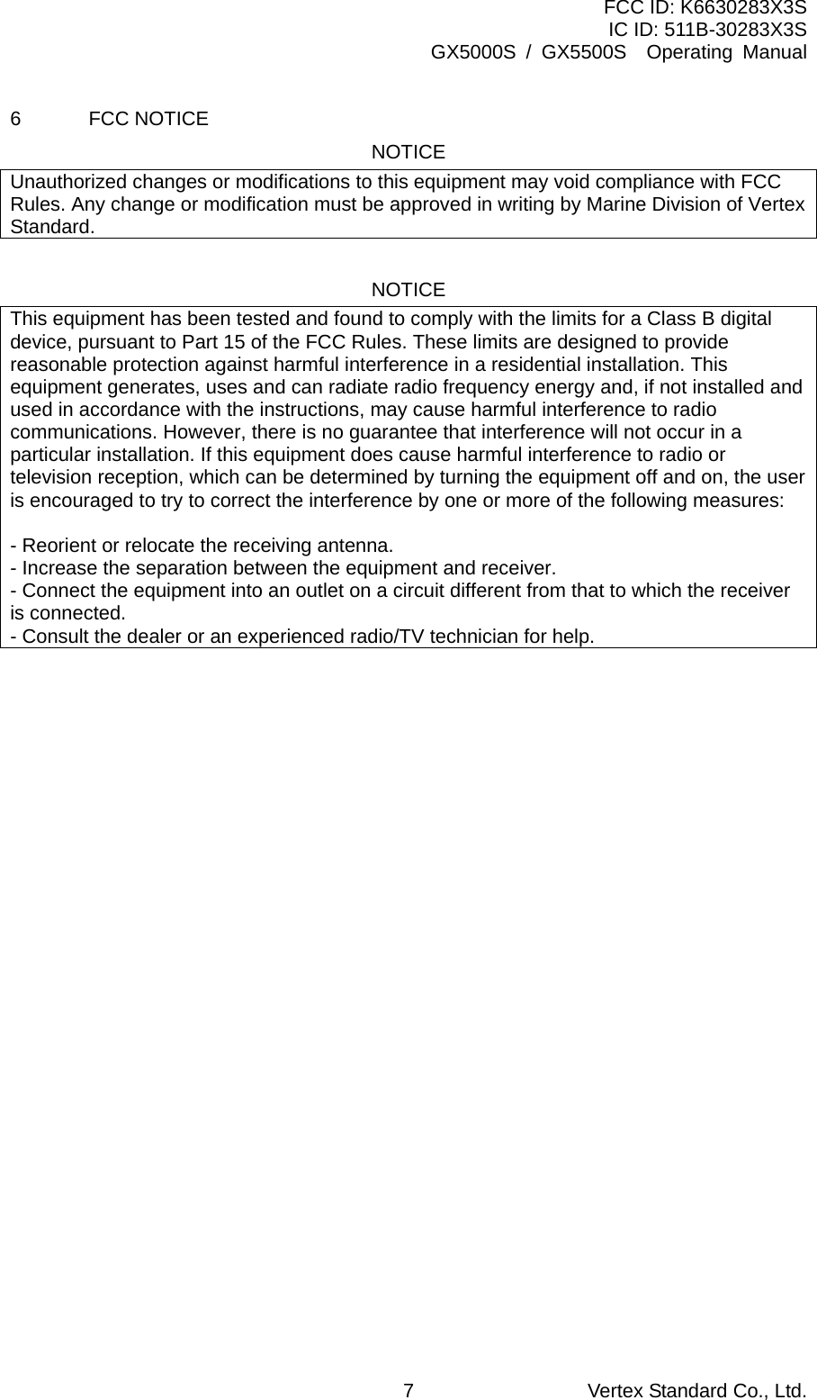 FCC ID: K6630283X3S IC ID: 511B-30283X3S GX5000S / GX5500S  Operating Manual 6 FCC NOTICE NOTICE Unauthorized changes or modifications to this equipment may void compliance with FCC Rules. Any change or modification must be approved in writing by Marine Division of Vertex Standard.  NOTICE This equipment has been tested and found to comply with the limits for a Class B digital device, pursuant to Part 15 of the FCC Rules. These limits are designed to provide reasonable protection against harmful interference in a residential installation. This equipment generates, uses and can radiate radio frequency energy and, if not installed and used in accordance with the instructions, may cause harmful interference to radio communications. However, there is no guarantee that interference will not occur in a particular installation. If this equipment does cause harmful interference to radio or television reception, which can be determined by turning the equipment off and on, the user is encouraged to try to correct the interference by one or more of the following measures:  - Reorient or relocate the receiving antenna. - Increase the separation between the equipment and receiver. - Connect the equipment into an outlet on a circuit different from that to which the receiver is connected. - Consult the dealer or an experienced radio/TV technician for help.  Vertex Standard Co., Ltd. 7