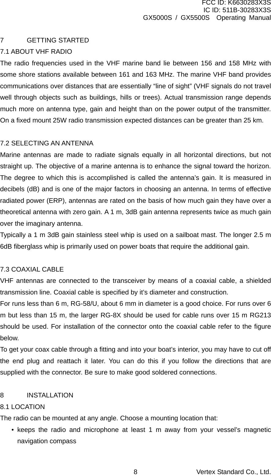 FCC ID: K6630283X3S IC ID: 511B-30283X3S GX5000S / GX5500S  Operating Manual 7 GETTING STARTED 7.1 ABOUT VHF RADIO The radio frequencies used in the VHF marine band lie between 156 and 158 MHz with some shore stations available between 161 and 163 MHz. The marine VHF band provides communications over distances that are essentially “line of sight” (VHF signals do not travel well through objects such as buildings, hills or trees). Actual transmission range depends much more on antenna type, gain and height than on the power output of the transmitter. On a fixed mount 25W radio transmission expected distances can be greater than 25 km.  7.2 SELECTING AN ANTENNA Marine antennas are made to radiate signals equally in all horizontal directions, but not straight up. The objective of a marine antenna is to enhance the signal toward the horizon. The degree to which this is accomplished is called the antenna’s gain. It is measured in decibels (dB) and is one of the major factors in choosing an antenna. In terms of effective radiated power (ERP), antennas are rated on the basis of how much gain they have over a theoretical antenna with zero gain. A 1 m, 3dB gain antenna represents twice as much gain over the imaginary antenna. Typically a 1 m 3dB gain stainless steel whip is used on a sailboat mast. The longer 2.5 m 6dB fiberglass whip is primarily used on power boats that require the additional gain.  7.3 COAXIAL CABLE VHF antennas are connected to the transceiver by means of a coaxial cable, a shielded transmission line. Coaxial cable is specified by it’s diameter and construction. For runs less than 6 m, RG-58/U, about 6 mm in diameter is a good choice. For runs over 6 m but less than 15 m, the larger RG-8X should be used for cable runs over 15 m RG213 should be used. For installation of the connector onto the coaxial cable refer to the figure below. To get your coax cable through a fitting and into your boat’s interior, you may have to cut off the end plug and reattach it later. You can do this if you follow the directions that are supplied with the connector. Be sure to make good soldered connections.  8 INSTALLATION 8.1 LOCATION The radio can be mounted at any angle. Choose a mounting location that: • keeps the radio and microphone at least 1 m away from your vessel’s magnetic navigation compass Vertex Standard Co., Ltd. 8