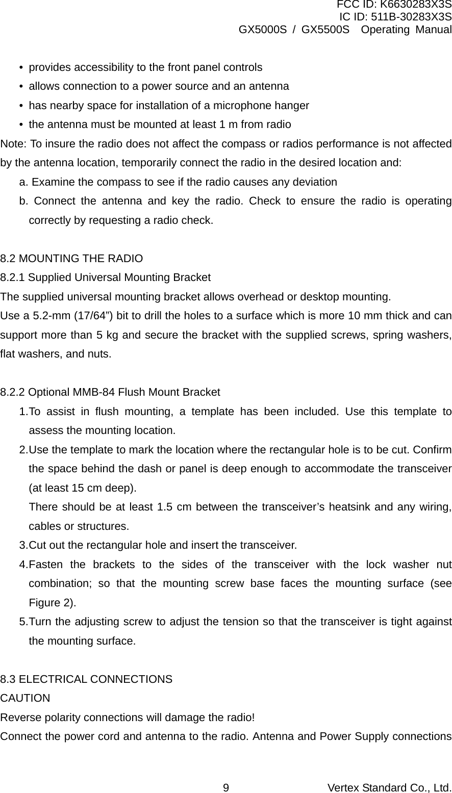 FCC ID: K6630283X3S IC ID: 511B-30283X3S GX5000S / GX5500S  Operating Manual •  provides accessibility to the front panel controls •  allows connection to a power source and an antenna •  has nearby space for installation of a microphone hanger •  the antenna must be mounted at least 1 m from radio Note: To insure the radio does not affect the compass or radios performance is not affected by the antenna location, temporarily connect the radio in the desired location and: a. Examine the compass to see if the radio causes any deviation b. Connect the antenna and key the radio. Check to ensure the radio is operating correctly by requesting a radio check.  8.2 MOUNTING THE RADIO 8.2.1 Supplied Universal Mounting Bracket The supplied universal mounting bracket allows overhead or desktop mounting. Use a 5.2-mm (17/64”) bit to drill the holes to a surface which is more 10 mm thick and can support more than 5 kg and secure the bracket with the supplied screws, spring washers, flat washers, and nuts.  8.2.2 Optional MMB-84 Flush Mount Bracket 1. To assist in flush mounting, a template has been included. Use this template to assess the mounting location. 2. Use the template to mark the location where the rectangular hole is to be cut. Confirm the space behind the dash or panel is deep enough to accommodate the transceiver (at least 15 cm deep).   There should be at least 1.5 cm between the transceiver’s heatsink and any wiring, cables or structures.  3. Cut out the rectangular hole and insert the transceiver. 4. Fasten the brackets to the sides of the transceiver with the lock washer nut combination; so that the mounting screw base faces the mounting surface (see Figure 2). 5. Turn the adjusting screw to adjust the tension so that the transceiver is tight against the mounting surface.  8.3 ELECTRICAL CONNECTIONS CAUTION Reverse polarity connections will damage the radio! Connect the power cord and antenna to the radio. Antenna and Power Supply connections Vertex Standard Co., Ltd. 9