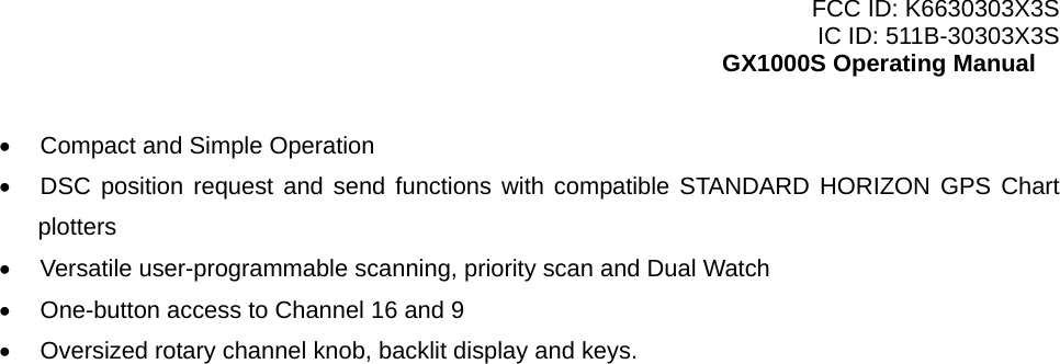 FCC ID: K6630303X3S IC ID: 511B-30303X3S GX1000S Operating Manual •  Compact and Simple Operation •  DSC position request and send functions with compatible STANDARD HORIZON GPS Chart plotters •  Versatile user-programmable scanning, priority scan and Dual Watch •  One-button access to Channel 16 and 9 •  Oversized rotary channel knob, backlit display and keys.   1 