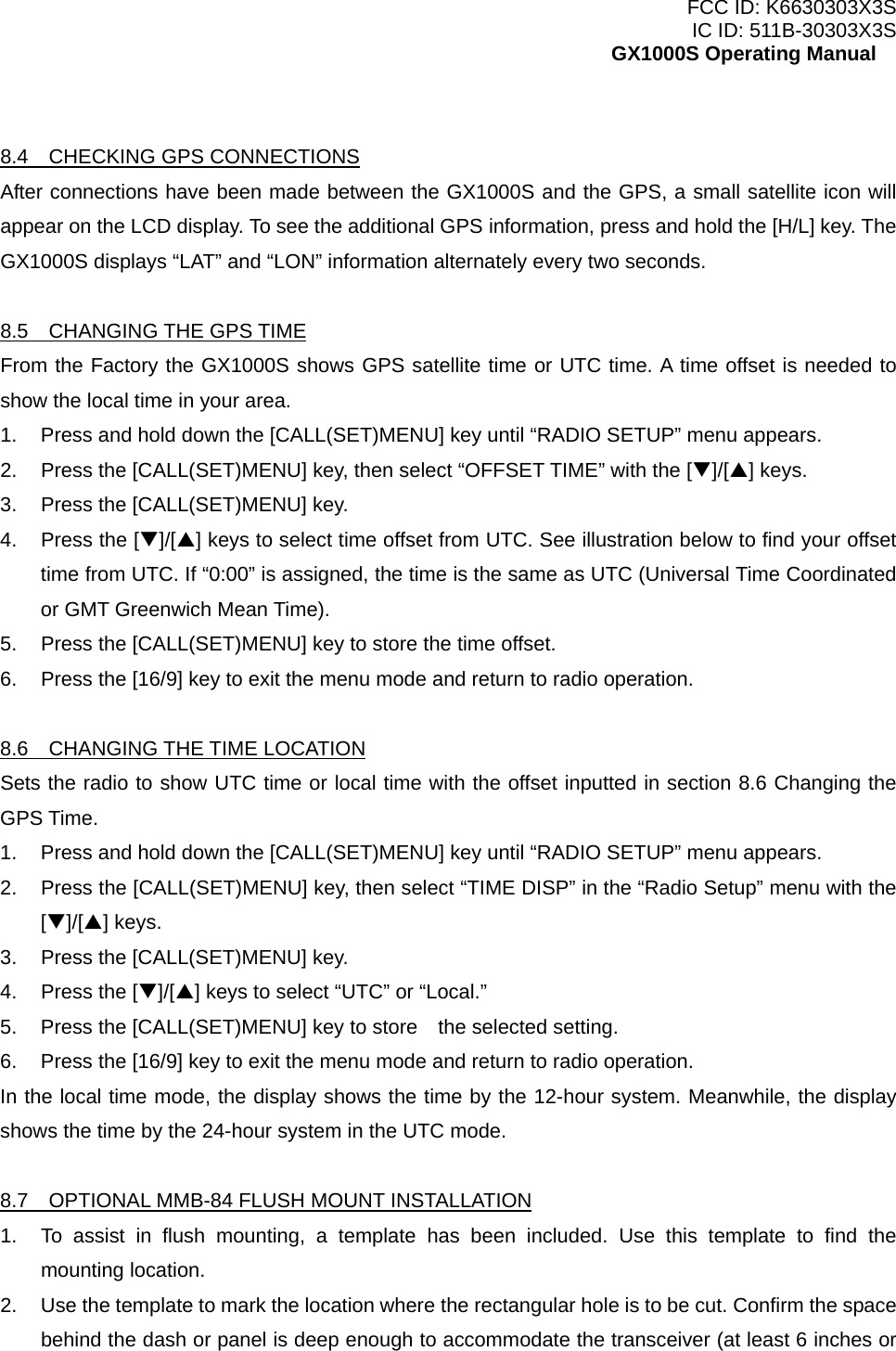 FCC ID: K6630303X3S IC ID: 511B-30303X3S GX1000S Operating Manual  8.4  CHECKING GPS CONNECTIONS After connections have been made between the GX1000S and the GPS, a small satellite icon will appear on the LCD display. To see the additional GPS information, press and hold the [H/L] key. The GX1000S displays “LAT” and “LON” information alternately every two seconds.  8.5  CHANGING THE GPS TIME From the Factory the GX1000S shows GPS satellite time or UTC time. A time offset is needed to show the local time in your area. 1.  Press and hold down the [CALL(SET)MENU] key until “RADIO SETUP” menu appears. 2.  Press the [CALL(SET)MENU] key, then select “OFFSET TIME” with the [T]/[S] keys. 3.  Press the [CALL(SET)MENU] key. 4.  Press the [T]/[S] keys to select time offset from UTC. See illustration below to find your offset time from UTC. If “0:00” is assigned, the time is the same as UTC (Universal Time Coordinated or GMT Greenwich Mean Time). 5.  Press the [CALL(SET)MENU] key to store the time offset. 6.  Press the [16/9] key to exit the menu mode and return to radio operation.  8.6  CHANGING THE TIME LOCATION Sets the radio to show UTC time or local time with the offset inputted in section 8.6 Changing the GPS Time. 1.  Press and hold down the [CALL(SET)MENU] key until “RADIO SETUP” menu appears. 2.  Press the [CALL(SET)MENU] key, then select “TIME DISP” in the “Radio Setup” menu with the [T]/[S] keys. 3.  Press the [CALL(SET)MENU] key. 4.  Press the [T]/[S] keys to select “UTC” or “Local.” 5.  Press the [CALL(SET)MENU] key to store    the selected setting. 6.  Press the [16/9] key to exit the menu mode and return to radio operation. In the local time mode, the display shows the time by the 12-hour system. Meanwhile, the display shows the time by the 24-hour system in the UTC mode.  8.7    OPTIONAL MMB-84 FLUSH MOUNT INSTALLATION 1.  To assist in flush mounting, a template has been included. Use this template to find the mounting location. 2.  Use the template to mark the location where the rectangular hole is to be cut. Confirm the space behind the dash or panel is deep enough to accommodate the transceiver (at least 6 inches or  10 