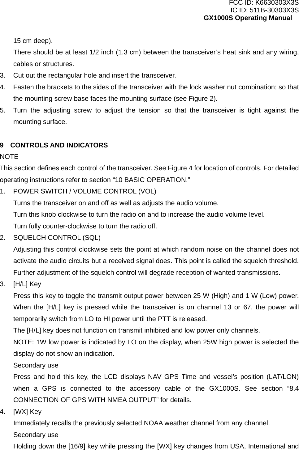 FCC ID: K6630303X3S IC ID: 511B-30303X3S GX1000S Operating Manual 15 cm deep). There should be at least 1/2 inch (1.3 cm) between the transceiver’s heat sink and any wiring, cables or structures. 3.  Cut out the rectangular hole and insert the transceiver. 4.  Fasten the brackets to the sides of the transceiver with the lock washer nut combination; so that the mounting screw base faces the mounting surface (see Figure 2). 5.  Turn the adjusting screw to adjust the tension so that the transceiver is tight against the mounting surface.  9  CONTROLS AND INDICATORS NOTE This section defines each control of the transceiver. See Figure 4 for location of controls. For detailed operating instructions refer to section “10 BASIC OPERATION.” 1.  POWER SWITCH / VOLUME CONTROL (VOL) Turns the transceiver on and off as well as adjusts the audio volume. Turn this knob clockwise to turn the radio on and to increase the audio volume level. Turn fully counter-clockwise to turn the radio off. 2.  SQUELCH CONTROL (SQL) Adjusting this control clockwise sets the point at which random noise on the channel does not activate the audio circuits but a received signal does. This point is called the squelch threshold. Further adjustment of the squelch control will degrade reception of wanted transmissions. 3. [H/L] Key Press this key to toggle the transmit output power between 25 W (High) and 1 W (Low) power. When the [H/L] key is pressed while the transceiver is on channel 13 or 67, the power will temporarily switch from LO to HI power until the PTT is released. The [H/L] key does not function on transmit inhibited and low power only channels. NOTE: 1W low power is indicated by LO on the display, when 25W high power is selected the display do not show an indication. Secondary use Press and hold this key, the LCD displays NAV GPS Time and vessel’s position (LAT/LON) when a GPS is connected to the accessory cable of the GX1000S. See section “8.4 CONNECTION OF GPS WITH NMEA OUTPUT” for details. 4. [WX] Key Immediately recalls the previously selected NOAA weather channel from any channel. Secondary use Holding down the [16/9] key while pressing the [WX] key changes from USA, International and  11 