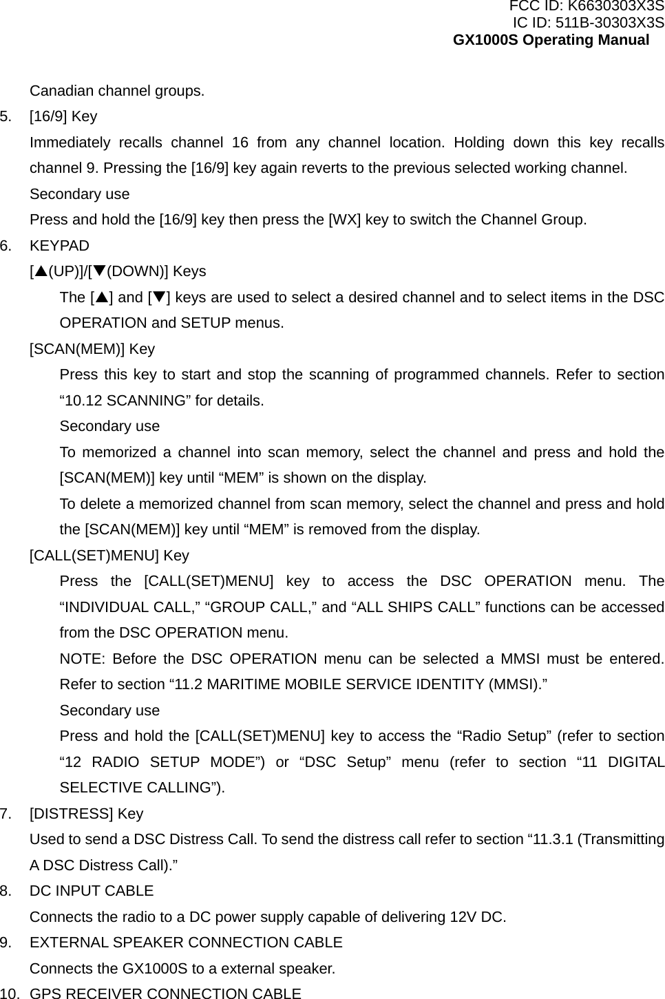 FCC ID: K6630303X3S IC ID: 511B-30303X3S GX1000S Operating Manual Canadian channel groups. 5. [16/9] Key Immediately recalls channel 16 from any channel location. Holding down this key recalls channel 9. Pressing the [16/9] key again reverts to the previous selected working channel. Secondary use Press and hold the [16/9] key then press the [WX] key to switch the Channel Group. 6. KEYPAD [S(UP)]/[T(DOWN)] Keys The [S] and [T] keys are used to select a desired channel and to select items in the DSC OPERATION and SETUP menus. [SCAN(MEM)] Key Press this key to start and stop the scanning of programmed channels. Refer to section “10.12 SCANNING” for details. Secondary use To memorized a channel into scan memory, select the channel and press and hold the [SCAN(MEM)] key until “MEM” is shown on the display. To delete a memorized channel from scan memory, select the channel and press and hold the [SCAN(MEM)] key until “MEM” is removed from the display. [CALL(SET)MENU] Key Press the [CALL(SET)MENU] key to access the DSC OPERATION menu. The “INDIVIDUAL CALL,” “GROUP CALL,” and “ALL SHIPS CALL” functions can be accessed from the DSC OPERATION menu. NOTE: Before the DSC OPERATION menu can be selected a MMSI must be entered. Refer to section “11.2 MARITIME MOBILE SERVICE IDENTITY (MMSI).” Secondary use Press and hold the [CALL(SET)MENU] key to access the “Radio Setup” (refer to section “12 RADIO SETUP MODE”) or “DSC Setup” menu (refer to section “11 DIGITAL SELECTIVE CALLING”). 7. [DISTRESS] Key Used to send a DSC Distress Call. To send the distress call refer to section “11.3.1 (Transmitting A DSC Distress Call).” 8.  DC INPUT CABLE Connects the radio to a DC power supply capable of delivering 12V DC. 9.  EXTERNAL SPEAKER CONNECTION CABLE Connects the GX1000S to a external speaker. 10.  GPS RECEIVER CONNECTION CABLE  12 