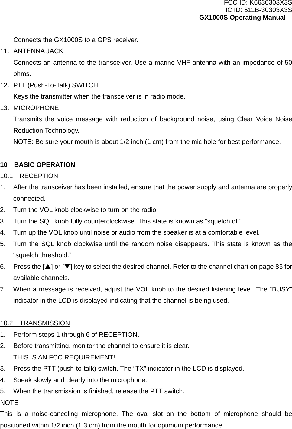 FCC ID: K6630303X3S IC ID: 511B-30303X3S GX1000S Operating Manual Connects the GX1000S to a GPS receiver. 11. ANTENNA JACK Connects an antenna to the transceiver. Use a marine VHF antenna with an impedance of 50 ohms. 12.  PTT (Push-To-Talk) SWITCH Keys the transmitter when the transceiver is in radio mode. 13. MICROPHONE Transmits the voice message with reduction of background noise, using Clear Voice Noise Reduction Technology. NOTE: Be sure your mouth is about 1/2 inch (1 cm) from the mic hole for best performance.  10  BASIC OPERATION 10.1  RECEPTION 1.  After the transceiver has been installed, ensure that the power supply and antenna are properly connected. 2.  Turn the VOL knob clockwise to turn on the radio. 3.  Turn the SQL knob fully counterclockwise. This state is known as “squelch off”. 4.  Turn up the VOL knob until noise or audio from the speaker is at a comfortable level. 5.  Turn the SQL knob clockwise until the random noise disappears. This state is known as the “squelch threshold.” 6. Press the [S] or [T] key to select the desired channel. Refer to the channel chart on page 83 for available channels. 7.  When a message is received, adjust the VOL knob to the desired listening level. The “BUSY” indicator in the LCD is displayed indicating that the channel is being used.  10.2  TRANSMISSION 1.  Perform steps 1 through 6 of RECEPTION. 2.  Before transmitting, monitor the channel to ensure it is clear. THIS IS AN FCC REQUIREMENT! 3.  Press the PTT (push-to-talk) switch. The “TX” indicator in the LCD is displayed. 4.  Speak slowly and clearly into the microphone. 5.  When the transmission is finished, release the PTT switch. NOTE This is a noise-canceling microphone. The oval slot on the bottom of microphone should be positioned within 1/2 inch (1.3 cm) from the mouth for optimum performance.   13 