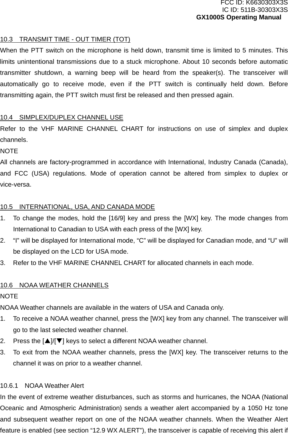 FCC ID: K6630303X3S IC ID: 511B-30303X3S GX1000S Operating Manual 10.3    TRANSMIT TIME - OUT TIMER (TOT) When the PTT switch on the microphone is held down, transmit time is limited to 5 minutes. This limits unintentional transmissions due to a stuck microphone. About 10 seconds before automatic transmitter shutdown, a warning beep will be heard from the speaker(s). The transceiver will automatically go to receive mode, even if the PTT switch is continually held down. Before transmitting again, the PTT switch must first be released and then pressed again.  10.4  SIMPLEX/DUPLEX CHANNEL USE Refer to the VHF MARINE CHANNEL CHART for instructions on use of simplex and duplex channels. NOTE All channels are factory-programmed in accordance with International, Industry Canada (Canada), and FCC (USA) regulations. Mode of operation cannot be altered from simplex to duplex or vice-versa.  10.5    INTERNATIONAL, USA, AND CANADA MODE 1.  To change the modes, hold the [16/9] key and press the [WX] key. The mode changes from International to Canadian to USA with each press of the [WX] key. 2.  “I” will be displayed for International mode, “C” will be displayed for Canadian mode, and “U” will be displayed on the LCD for USA mode. 3.  Refer to the VHF MARINE CHANNEL CHART for allocated channels in each mode.  10.6  NOAA WEATHER CHANNELS NOTE NOAA Weather channels are available in the waters of USA and Canada only. 1.  To receive a NOAA weather channel, press the [WX] key from any channel. The transceiver will go to the last selected weather channel. 2.  Press the [S]/[T] keys to select a different NOAA weather channel. 3.  To exit from the NOAA weather channels, press the [WX] key. The transceiver returns to the channel it was on prior to a weather channel.  10.6.1  NOAA Weather Alert In the event of extreme weather disturbances, such as storms and hurricanes, the NOAA (National Oceanic and Atmospheric Administration) sends a weather alert accompanied by a 1050 Hz tone and subsequent weather report on one of the NOAA weather channels. When the Weather Alert feature is enabled (see section “12.9 WX ALERT”), the transceiver is capable of receiving this alert if  14 