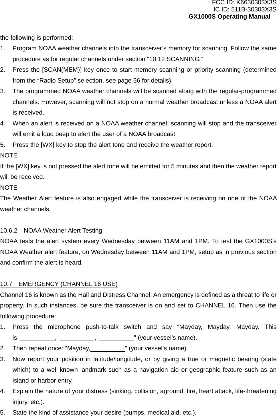 FCC ID: K6630303X3S IC ID: 511B-30303X3S GX1000S Operating Manual the following is performed: 1.  Program NOAA weather channels into the transceiver’s memory for scanning. Follow the same procedure as for regular channels under section “10.12 SCANNING.” 2.  Press the [SCAN(MEM)] key once to start memory scanning or priority scanning (determined from the “Radio Setup” selection, see page 56 for details). 3.  The programmed NOAA weather channels will be scanned along with the regular-programmed channels. However, scanning will not stop on a normal weather broadcast unless a NOAA alert is received. 4.  When an alert is received on a NOAA weather channel, scanning will stop and the transceiver will emit a loud beep to alert the user of a NOAA broadcast. 5.  Press the [WX] key to stop the alert tone and receive the weather report. NOTE If the [WX] key is not pressed the alert tone will be emitted for 5 minutes and then the weather report will be received. NOTE The Weather Alert feature is also engaged while the transceiver is receiving on one of the NOAA weather channels.  10.6.2  NOAA Weather Alert Testing NOAA tests the alert system every Wednesday between 11AM and 1PM. To test the GX1000S’s NOAA Weather alert feature, on Wednesday between 11AM and 1PM, setup as in previous section and confirm the alert is heard.  10.7    EMERGENCY (CHANNEL 16 USE) Channel 16 is known as the Hail and Distress Channel. An emergency is defined as a threat to life or property. In such instances, be sure the transceiver is on and set to CHANNEL 16. Then use the following procedure: 1.  Press the microphone push-to-talk switch and say “Mayday, Mayday, Mayday. This is            ,            ,            ” (your vessel’s name). 2.  Then repeat once: “Mayday,           ” (your vessel’s name). 3.  Now report your position in latitude/longitude, or by giving a true or magnetic bearing (state which) to a well-known landmark such as a navigation aid or geographic feature such as an island or harbor entry. 4.  Explain the nature of your distress (sinking, collision, aground, fire, heart attack, life-threatening injury, etc.). 5.  State the kind of assistance your desire (pumps, medical aid, etc.).  15 