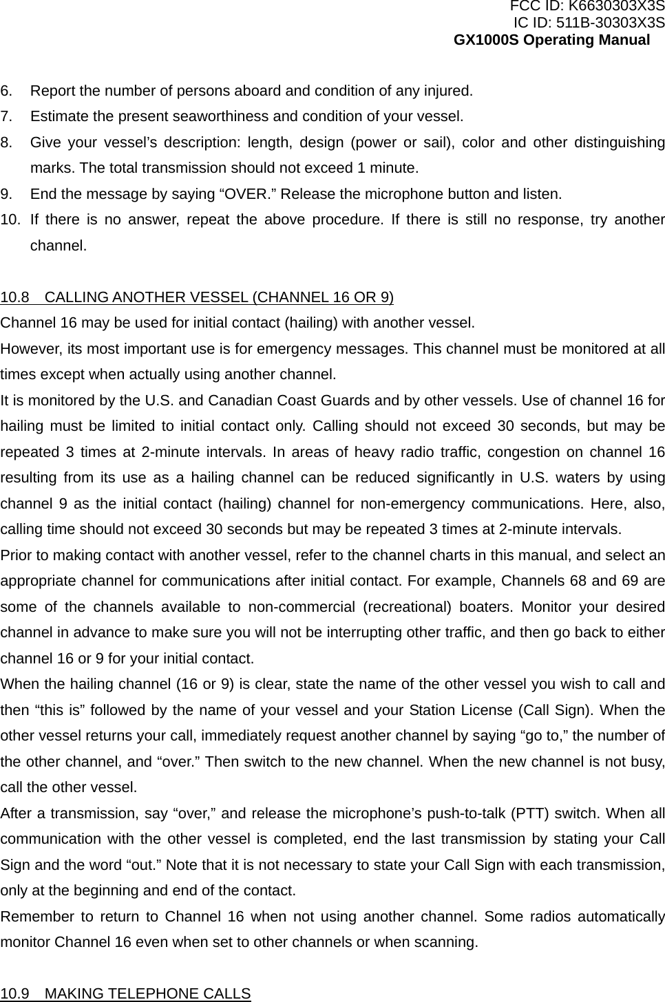 FCC ID: K6630303X3S IC ID: 511B-30303X3S GX1000S Operating Manual 6.  Report the number of persons aboard and condition of any injured. 7.  Estimate the present seaworthiness and condition of your vessel. 8.  Give your vessel’s description: length, design (power or sail), color and other distinguishing marks. The total transmission should not exceed 1 minute. 9.  End the message by saying “OVER.” Release the microphone button and listen. 10. If there is no answer, repeat the above procedure. If there is still no response, try another channel.  10.8    CALLING ANOTHER VESSEL (CHANNEL 16 OR 9) Channel 16 may be used for initial contact (hailing) with another vessel. However, its most important use is for emergency messages. This channel must be monitored at all times except when actually using another channel. It is monitored by the U.S. and Canadian Coast Guards and by other vessels. Use of channel 16 for hailing must be limited to initial contact only. Calling should not exceed 30 seconds, but may be repeated 3 times at 2-minute intervals. In areas of heavy radio traffic, congestion on channel 16 resulting from its use as a hailing channel can be reduced significantly in U.S. waters by using channel 9 as the initial contact (hailing) channel for non-emergency communications. Here, also, calling time should not exceed 30 seconds but may be repeated 3 times at 2-minute intervals. Prior to making contact with another vessel, refer to the channel charts in this manual, and select an appropriate channel for communications after initial contact. For example, Channels 68 and 69 are some of the channels available to non-commercial (recreational) boaters. Monitor your desired channel in advance to make sure you will not be interrupting other traffic, and then go back to either channel 16 or 9 for your initial contact. When the hailing channel (16 or 9) is clear, state the name of the other vessel you wish to call and then “this is” followed by the name of your vessel and your Station License (Call Sign). When the other vessel returns your call, immediately request another channel by saying “go to,” the number of the other channel, and “over.” Then switch to the new channel. When the new channel is not busy, call the other vessel. After a transmission, say “over,” and release the microphone’s push-to-talk (PTT) switch. When all communication with the other vessel is completed, end the last transmission by stating your Call Sign and the word “out.” Note that it is not necessary to state your Call Sign with each transmission, only at the beginning and end of the contact. Remember to return to Channel 16 when not using another channel. Some radios automatically monitor Channel 16 even when set to other channels or when scanning.  10.9  MAKING TELEPHONE CALLS  16 