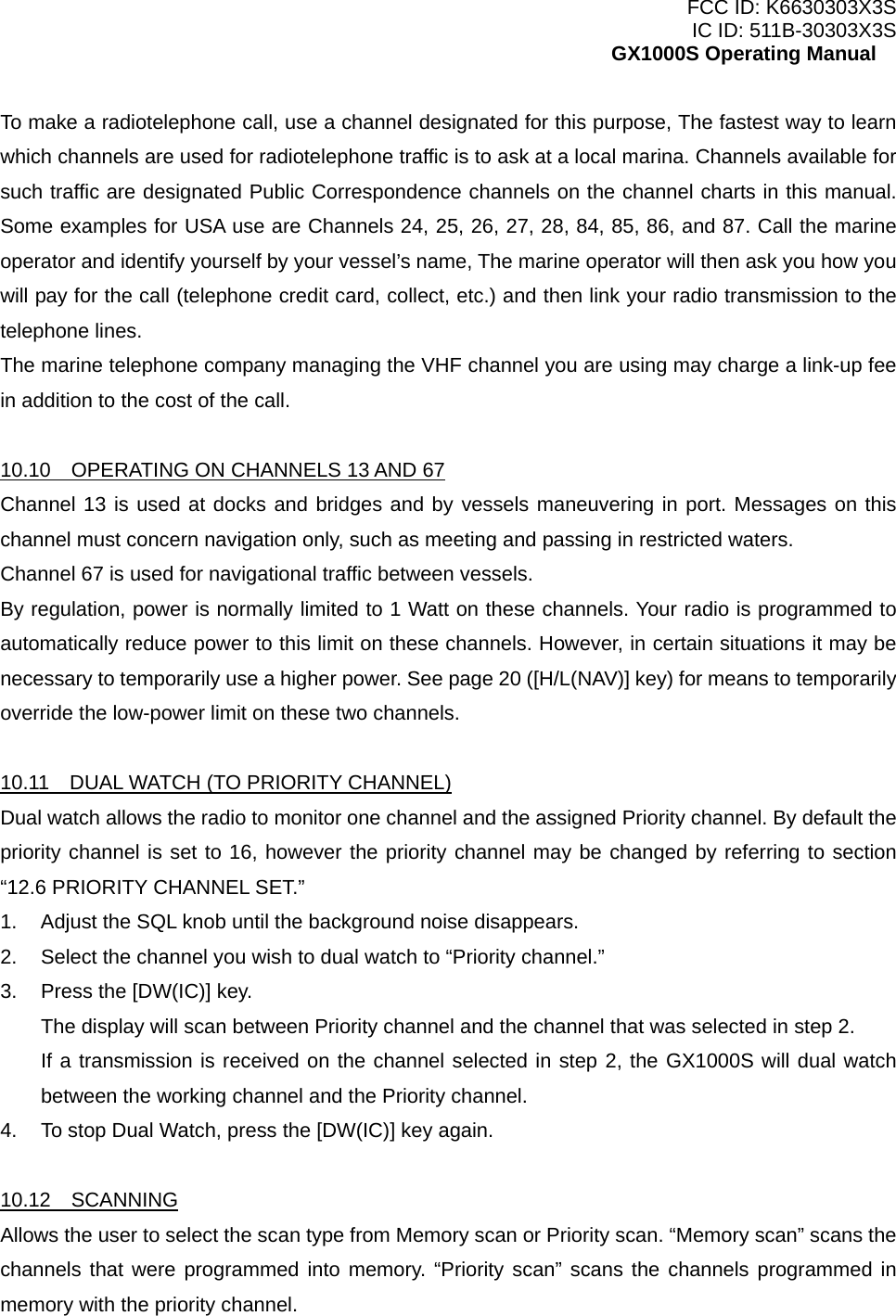 FCC ID: K6630303X3S IC ID: 511B-30303X3S GX1000S Operating Manual To make a radiotelephone call, use a channel designated for this purpose, The fastest way to learn which channels are used for radiotelephone traffic is to ask at a local marina. Channels available for such traffic are designated Public Correspondence channels on the channel charts in this manual. Some examples for USA use are Channels 24, 25, 26, 27, 28, 84, 85, 86, and 87. Call the marine operator and identify yourself by your vessel’s name, The marine operator will then ask you how you will pay for the call (telephone credit card, collect, etc.) and then link your radio transmission to the telephone lines. The marine telephone company managing the VHF channel you are using may charge a link-up fee in addition to the cost of the call.  10.10    OPERATING ON CHANNELS 13 AND 67 Channel 13 is used at docks and bridges and by vessels maneuvering in port. Messages on this channel must concern navigation only, such as meeting and passing in restricted waters. Channel 67 is used for navigational traffic between vessels. By regulation, power is normally limited to 1 Watt on these channels. Your radio is programmed to automatically reduce power to this limit on these channels. However, in certain situations it may be necessary to temporarily use a higher power. See page 20 ([H/L(NAV)] key) for means to temporarily override the low-power limit on these two channels.  10.11    DUAL WATCH (TO PRIORITY CHANNEL) Dual watch allows the radio to monitor one channel and the assigned Priority channel. By default the priority channel is set to 16, however the priority channel may be changed by referring to section “12.6 PRIORITY CHANNEL SET.” 1.  Adjust the SQL knob until the background noise disappears. 2.  Select the channel you wish to dual watch to “Priority channel.” 3.  Press the [DW(IC)] key. The display will scan between Priority channel and the channel that was selected in step 2. If a transmission is received on the channel selected in step 2, the GX1000S will dual watch between the working channel and the Priority channel. 4.  To stop Dual Watch, press the [DW(IC)] key again.  10.12  SCANNING Allows the user to select the scan type from Memory scan or Priority scan. “Memory scan” scans the channels that were programmed into memory. “Priority scan” scans the channels programmed in memory with the priority channel.   17 