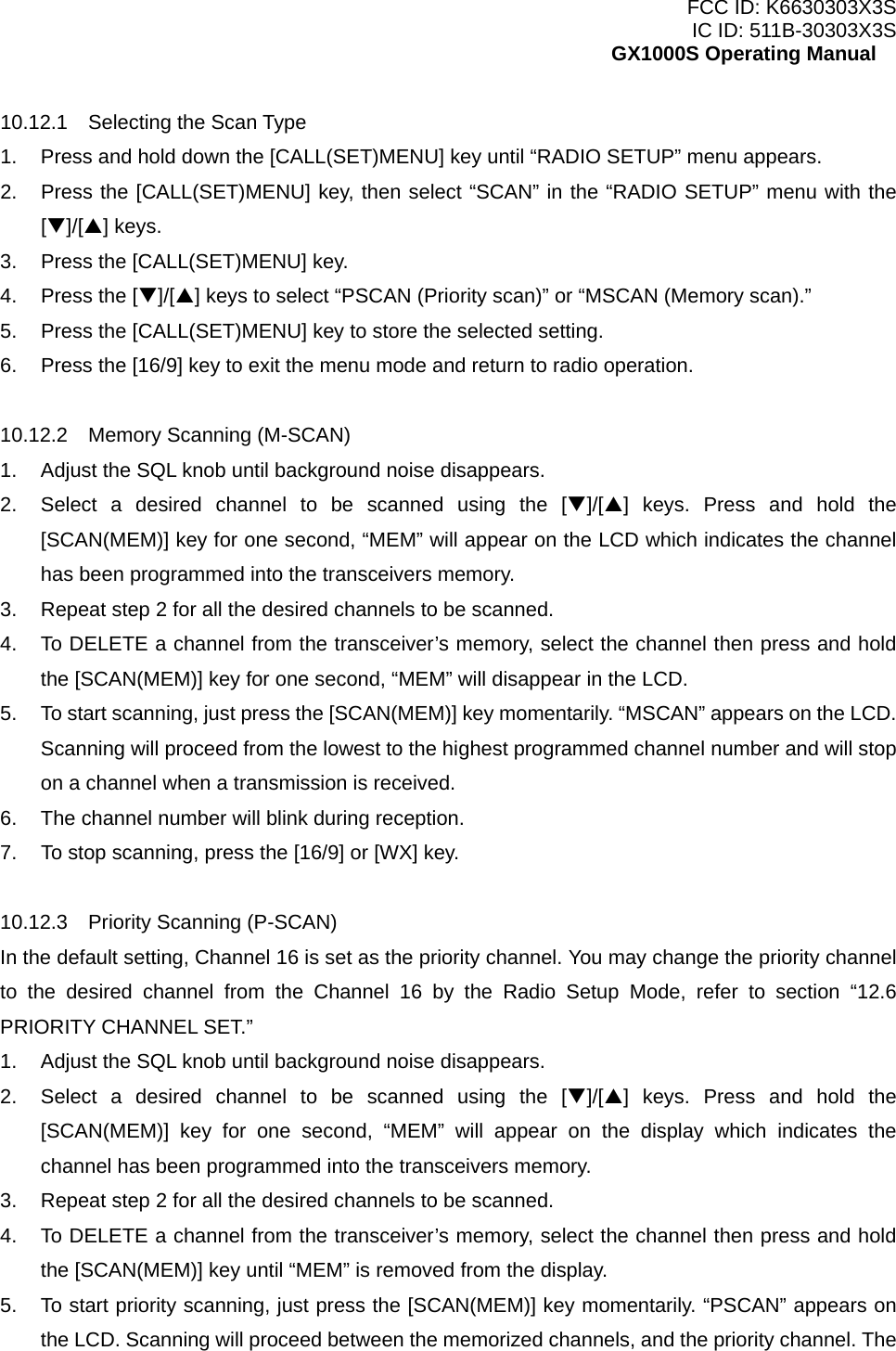 FCC ID: K6630303X3S IC ID: 511B-30303X3S GX1000S Operating Manual 10.12.1  Selecting the Scan Type 1.  Press and hold down the [CALL(SET)MENU] key until “RADIO SETUP” menu appears. 2.  Press the [CALL(SET)MENU] key, then select “SCAN” in the “RADIO SETUP” menu with the [T]/[S] keys. 3.  Press the [CALL(SET)MENU] key. 4.  Press the [T]/[S] keys to select “PSCAN (Priority scan)” or “MSCAN (Memory scan).” 5.  Press the [CALL(SET)MENU] key to store the selected setting. 6.  Press the [16/9] key to exit the menu mode and return to radio operation.  10.12.2  Memory Scanning (M-SCAN) 1.  Adjust the SQL knob until background noise disappears. 2.  Select a desired channel to be scanned using the [T]/[S] keys. Press and hold the [SCAN(MEM)] key for one second, “MEM” will appear on the LCD which indicates the channel has been programmed into the transceivers memory. 3.  Repeat step 2 for all the desired channels to be scanned. 4.  To DELETE a channel from the transceiver’s memory, select the channel then press and hold the [SCAN(MEM)] key for one second, “MEM” will disappear in the LCD. 5.  To start scanning, just press the [SCAN(MEM)] key momentarily. “MSCAN” appears on the LCD. Scanning will proceed from the lowest to the highest programmed channel number and will stop on a channel when a transmission is received. 6.  The channel number will blink during reception. 7.  To stop scanning, press the [16/9] or [WX] key.  10.12.3  Priority Scanning (P-SCAN) In the default setting, Channel 16 is set as the priority channel. You may change the priority channel to the desired channel from the Channel 16 by the Radio Setup Mode, refer to section “12.6 PRIORITY CHANNEL SET.” 1.  Adjust the SQL knob until background noise disappears. 2.  Select a desired channel to be scanned using the [T]/[S] keys. Press and hold the [SCAN(MEM)] key for one second, “MEM” will appear on the display which indicates the channel has been programmed into the transceivers memory. 3.  Repeat step 2 for all the desired channels to be scanned. 4.  To DELETE a channel from the transceiver’s memory, select the channel then press and hold the [SCAN(MEM)] key until “MEM” is removed from the display. 5.  To start priority scanning, just press the [SCAN(MEM)] key momentarily. “PSCAN” appears on the LCD. Scanning will proceed between the memorized channels, and the priority channel. The  18 