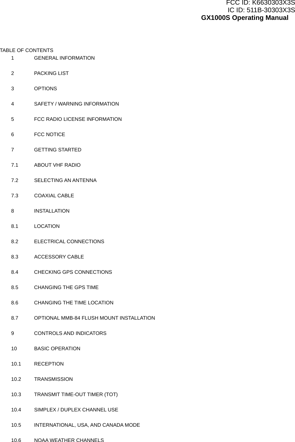 FCC ID: K6630303X3S IC ID: 511B-30303X3S GX1000S Operating Manual  TABLE OF CONTENTS 1 GENERAL INFORMATION    2 PACKING LIST    3 OPTIONS    4  SAFETY / WARNING INFORMATION    5  FCC RADIO LICENSE INFORMATION    6 FCC NOTICE    7 GETTING STARTED    7.1  ABOUT VHF RADIO    7.2  SELECTING AN ANTENNA    7.3 COAXIAL CABLE    8 INSTALLATION    8.1 LOCATION    8.2 ELECTRICAL CONNECTIONS    8.3 ACCESSORY CABLE    8.4  CHECKING GPS CONNECTIONS    8.5  CHANGING THE GPS TIME    8.6  CHANGING THE TIME LOCATION    8.7  OPTIONAL MMB-84 FLUSH MOUNT INSTALLATION    9 CONTROLS AND INDICATORS    10 BASIC OPERATION    10.1 RECEPTION    10.2 TRANSMISSION    10.3  TRANSMIT TIME-OUT TIMER (TOT)    10.4  SIMPLEX / DUPLEX CHANNEL USE    10.5  INTERNATIONAL, USA, AND CANADA MODE    10.6  NOAA WEATHER CHANNELS     2 