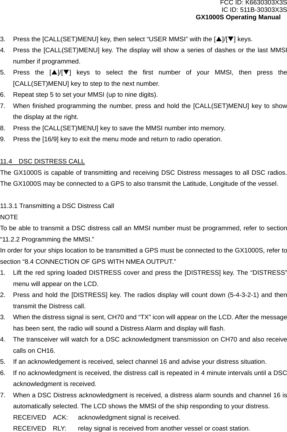 FCC ID: K6630303X3S IC ID: 511B-30303X3S GX1000S Operating Manual 3.  Press the [CALL(SET)MENU] key, then select “USER MMSI” with the [S]/[T] keys. 4.  Press the [CALL(SET)MENU] key. The display will show a series of dashes or the last MMSI number if programmed. 5.  Press the [S]/[T] keys to select the first number of your MMSI, then press the [CALL(SET)MENU] key to step to the next number. 6.  Repeat step 5 to set your MMSI (up to nine digits). 7.  When finished programming the number, press and hold the [CALL(SET)MENU] key to show the display at the right. 8.  Press the [CALL(SET)MENU] key to save the MMSI number into memory. 9.  Press the [16/9] key to exit the menu mode and return to radio operation.  11.4  DSC DISTRESS CALL The GX1000S is capable of transmitting and receiving DSC Distress messages to all DSC radios. The GX1000S may be connected to a GPS to also transmit the Latitude, Longitude of the vessel.  11.3.1 Transmitting a DSC Distress Call NOTE To be able to transmit a DSC distress call an MMSI number must be programmed, refer to section “11.2.2 Programming the MMSI.” In order for your ships location to be transmitted a GPS must be connected to the GX1000S, refer to section “8.4 CONNECTION OF GPS WITH NMEA OUTPUT.” 1.  Lift the red spring loaded DISTRESS cover and press the [DISTRESS] key. The “DISTRESS” menu will appear on the LCD. 2.  Press and hold the [DISTRESS] key. The radios display will count down (5-4-3-2-1) and then transmit the Distress call. 3.  When the distress signal is sent, CH70 and “TX” icon will appear on the LCD. After the message has been sent, the radio will sound a Distress Alarm and display will flash. 4.  The transceiver will watch for a DSC acknowledgment transmission on CH70 and also receive calls on CH16. 5.  If an acknowledgement is received, select channel 16 and advise your distress situation. 6.  If no acknowledgment is received, the distress call is repeated in 4 minute intervals until a DSC acknowledgment is received. 7.  When a DSC Distress acknowledgment is received, a distress alarm sounds and channel 16 is automatically selected. The LCD shows the MMSI of the ship responding to your distress. RECEIVED  ACK:  acknowledgment signal is received. RECEIVED    RLY:  relay signal is received from another vessel or coast station.  21 