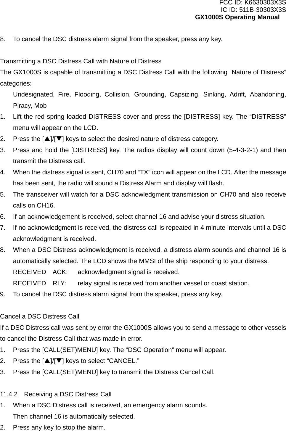 FCC ID: K6630303X3S IC ID: 511B-30303X3S GX1000S Operating Manual 8.  To cancel the DSC distress alarm signal from the speaker, press any key.  Transmitting a DSC Distress Call with Nature of Distress The GX1000S is capable of transmitting a DSC Distress Call with the following “Nature of Distress” categories: Undesignated, Fire, Flooding, Collision, Grounding, Capsizing, Sinking, Adrift, Abandoning, Piracy, Mob 1.  Lift the red spring loaded DISTRESS cover and press the [DISTRESS] key. The “DISTRESS” menu will appear on the LCD. 2.  Press the [S]/[T] keys to select the desired nature of distress category. 3.  Press and hold the [DISTRESS] key. The radios display will count down (5-4-3-2-1) and then transmit the Distress call. 4.  When the distress signal is sent, CH70 and “TX” icon will appear on the LCD. After the message has been sent, the radio will sound a Distress Alarm and display will flash. 5.  The transceiver will watch for a DSC acknowledgment transmission on CH70 and also receive calls on CH16. 6.  If an acknowledgement is received, select channel 16 and advise your distress situation. 7.  If no acknowledgment is received, the distress call is repeated in 4 minute intervals until a DSC acknowledgment is received. 8.  When a DSC Distress acknowledgment is received, a distress alarm sounds and channel 16 is automatically selected. The LCD shows the MMSI of the ship responding to your distress. RECEIVED  ACK:  acknowledgment signal is received. RECEIVED    RLY:  relay signal is received from another vessel or coast station.   9.  To cancel the DSC distress alarm signal from the speaker, press any key.  Cancel a DSC Distress Call If a DSC Distress call was sent by error the GX1000S allows you to send a message to other vessels to cancel the Distress Call that was made in error. 1.  Press the [CALL(SET)MENU] key. The “DSC Operation” menu will appear. 2.  Press the [S]/[T] keys to select “CANCEL.” 3.  Press the [CALL(SET)MENU] key to transmit the Distress Cancel Call.  11.4.2    Receiving a DSC Distress Call 1.  When a DSC Distress call is received, an emergency alarm sounds. Then channel 16 is automatically selected. 2.  Press any key to stop the alarm.  22 