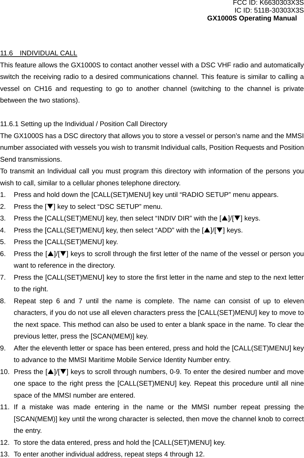 FCC ID: K6630303X3S IC ID: 511B-30303X3S GX1000S Operating Manual  11.6  INDIVIDUAL CALL This feature allows the GX1000S to contact another vessel with a DSC VHF radio and automatically switch the receiving radio to a desired communications channel. This feature is similar to calling a vessel on CH16 and requesting to go to another channel (switching to the channel is private between the two stations).  11.6.1 Setting up the Individual / Position Call Directory The GX1000S has a DSC directory that allows you to store a vessel or person’s name and the MMSI number associated with vessels you wish to transmit Individual calls, Position Requests and Position Send transmissions. To transmit an Individual call you must program this directory with information of the persons you wish to call, similar to a cellular phones telephone directory. 1.  Press and hold down the [CALL(SET)MENU] key until “RADIO SETUP” menu appears. 2.  Press the [T] key to select “DSC SETUP” menu. 3.  Press the [CALL(SET)MENU] key, then select “INDIV DIR” with the [S]/[T] keys. 4.  Press the [CALL(SET)MENU] key, then select “ADD” with the [S]/[T] keys. 5.  Press the [CALL(SET)MENU] key. 6. Press the [S]/[T] keys to scroll through the first letter of the name of the vessel or person you want to reference in the directory. 7.  Press the [CALL(SET)MENU] key to store the first letter in the name and step to the next letter to the right.   8.  Repeat step 6 and 7 until the name is complete. The name can consist of up to eleven characters, if you do not use all eleven characters press the [CALL(SET)MENU] key to move to the next space. This method can also be used to enter a blank space in the name. To clear the previous letter, press the [SCAN(MEM)] key. 9.  After the eleventh letter or space has been entered, press and hold the [CALL(SET)MENU] key to advance to the MMSI Maritime Mobile Service Identity Number entry. 10.  Press the [S]/[T] keys to scroll through numbers, 0-9. To enter the desired number and move one space to the right press the [CALL(SET)MENU] key. Repeat this procedure until all nine space of the MMSI number are entered. 11. If a mistake was made entering in the name or the MMSI number repeat pressing the [SCAN(MEM)] key until the wrong character is selected, then move the channel knob to correct the entry.   12.  To store the data entered, press and hold the [CALL(SET)MENU] key. 13.  To enter another individual address, repeat steps 4 through 12.  24 