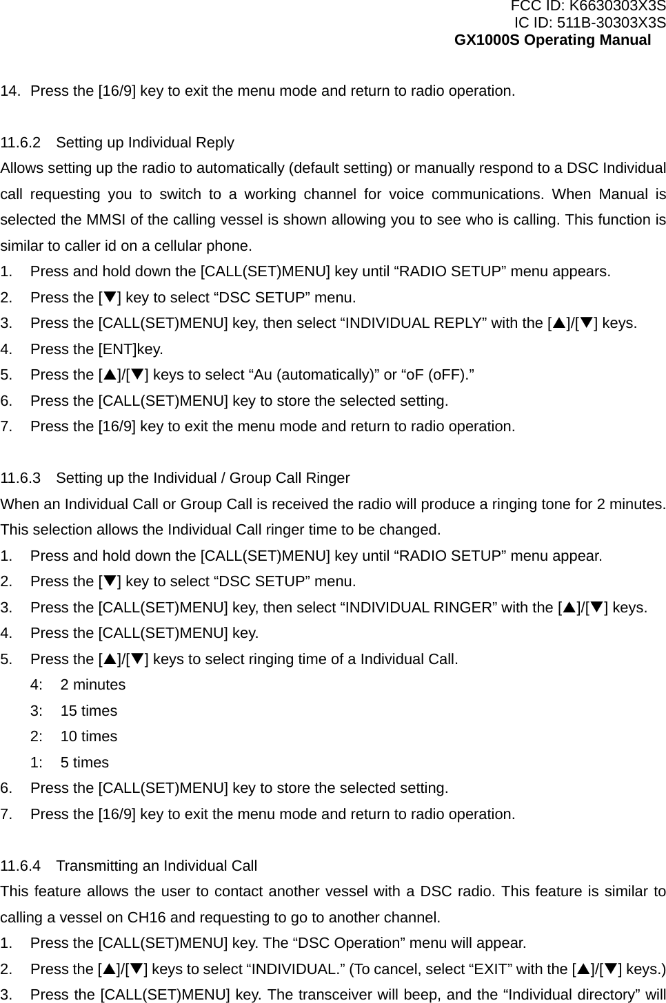 FCC ID: K6630303X3S IC ID: 511B-30303X3S GX1000S Operating Manual 14.  Press the [16/9] key to exit the menu mode and return to radio operation.  11.6.2    Setting up Individual Reply Allows setting up the radio to automatically (default setting) or manually respond to a DSC Individual call requesting you to switch to a working channel for voice communications. When Manual is selected the MMSI of the calling vessel is shown allowing you to see who is calling. This function is similar to caller id on a cellular phone. 1.  Press and hold down the [CALL(SET)MENU] key until “RADIO SETUP” menu appears. 2.  Press the [T] key to select “DSC SETUP” menu. 3.  Press the [CALL(SET)MENU] key, then select “INDIVIDUAL REPLY” with the [S]/[T] keys. 4.  Press the [ENT]key. 5.  Press the [S]/[T] keys to select “Au (automatically)” or “oF (oFF).” 6.  Press the [CALL(SET)MENU] key to store the selected setting. 7.  Press the [16/9] key to exit the menu mode and return to radio operation.  11.6.3    Setting up the Individual / Group Call Ringer When an Individual Call or Group Call is received the radio will produce a ringing tone for 2 minutes. This selection allows the Individual Call ringer time to be changed. 1.  Press and hold down the [CALL(SET)MENU] key until “RADIO SETUP” menu appear. 2.  Press the [T] key to select “DSC SETUP” menu. 3.  Press the [CALL(SET)MENU] key, then select “INDIVIDUAL RINGER” with the [S]/[T] keys. 4.  Press the [CALL(SET)MENU] key. 5.  Press the [S]/[T] keys to select ringing time of a Individual Call. 4: 2 minutes 3: 15 times 2: 10 times 1: 5 times 6.  Press the [CALL(SET)MENU] key to store the selected setting. 7.  Press the [16/9] key to exit the menu mode and return to radio operation.  11.6.4    Transmitting an Individual Call This feature allows the user to contact another vessel with a DSC radio. This feature is similar to calling a vessel on CH16 and requesting to go to another channel. 1.  Press the [CALL(SET)MENU] key. The “DSC Operation” menu will appear. 2.  Press the [S]/[T] keys to select “INDIVIDUAL.” (To cancel, select “EXIT” with the [S]/[T] keys.) 3.  Press the [CALL(SET)MENU] key. The transceiver will beep, and the “Individual directory” will  25 