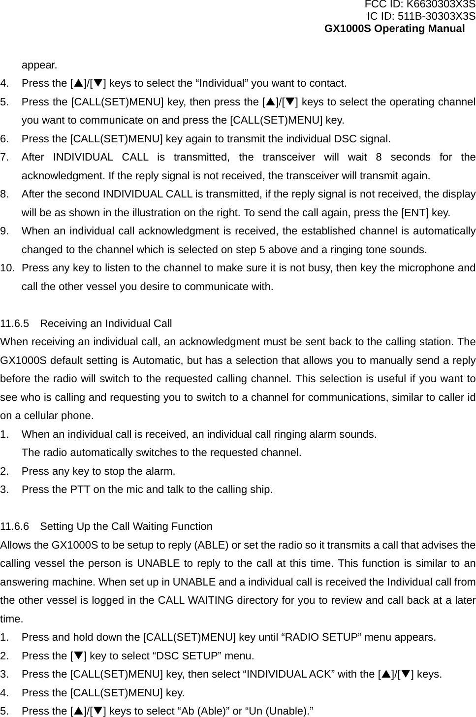 FCC ID: K6630303X3S IC ID: 511B-30303X3S GX1000S Operating Manual appear. 4.  Press the [S]/[T] keys to select the “Individual” you want to contact. 5.  Press the [CALL(SET)MENU] key, then press the [S]/[T] keys to select the operating channel you want to communicate on and press the [CALL(SET)MENU] key. 6.  Press the [CALL(SET)MENU] key again to transmit the individual DSC signal. 7.  After INDIVIDUAL CALL is transmitted, the transceiver will wait 8 seconds for the acknowledgment. If the reply signal is not received, the transceiver will transmit again. 8.  After the second INDIVIDUAL CALL is transmitted, if the reply signal is not received, the display will be as shown in the illustration on the right. To send the call again, press the [ENT] key. 9.  When an individual call acknowledgment is received, the established channel is automatically changed to the channel which is selected on step 5 above and a ringing tone sounds. 10.  Press any key to listen to the channel to make sure it is not busy, then key the microphone and call the other vessel you desire to communicate with.  11.6.5    Receiving an Individual Call When receiving an individual call, an acknowledgment must be sent back to the calling station. The GX1000S default setting is Automatic, but has a selection that allows you to manually send a reply before the radio will switch to the requested calling channel. This selection is useful if you want to see who is calling and requesting you to switch to a channel for communications, similar to caller id on a cellular phone. 1.  When an individual call is received, an individual call ringing alarm sounds. The radio automatically switches to the requested channel. 2.  Press any key to stop the alarm. 3.  Press the PTT on the mic and talk to the calling ship.  11.6.6    Setting Up the Call Waiting Function Allows the GX1000S to be setup to reply (ABLE) or set the radio so it transmits a call that advises the calling vessel the person is UNABLE to reply to the call at this time. This function is similar to an answering machine. When set up in UNABLE and a individual call is received the Individual call from the other vessel is logged in the CALL WAITING directory for you to review and call back at a later time. 1.  Press and hold down the [CALL(SET)MENU] key until “RADIO SETUP” menu appears. 2.  Press the [T] key to select “DSC SETUP” menu. 3.  Press the [CALL(SET)MENU] key, then select “INDIVIDUAL ACK” with the [S]/[T] keys. 4.  Press the [CALL(SET)MENU] key. 5.  Press the [S]/[T] keys to select “Ab (Able)” or “Un (Unable).”  26 