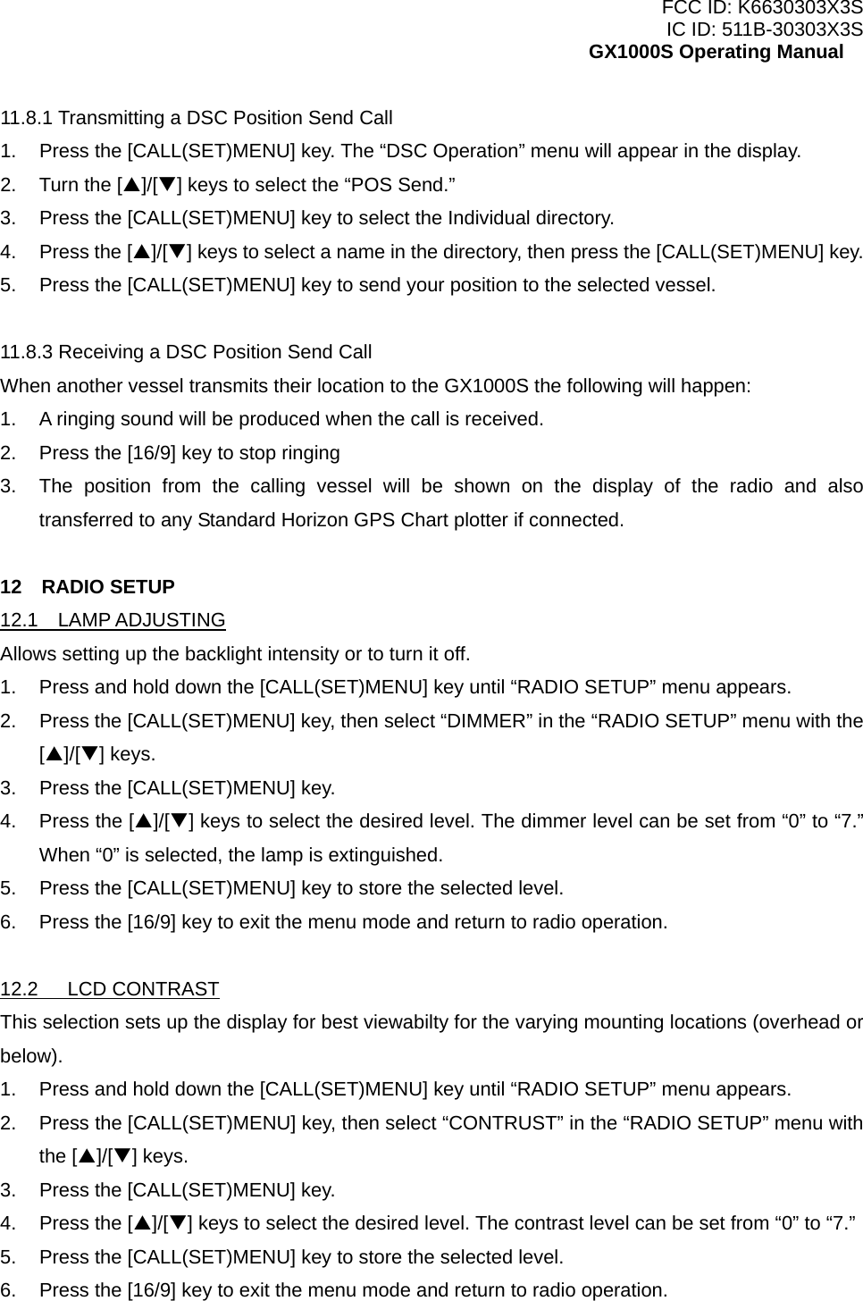 FCC ID: K6630303X3S IC ID: 511B-30303X3S GX1000S Operating Manual 11.8.1 Transmitting a DSC Position Send Call 1.  Press the [CALL(SET)MENU] key. The “DSC Operation” menu will appear in the display. 2.  Turn the [S]/[T] keys to select the “POS Send.” 3.  Press the [CALL(SET)MENU] key to select the Individual directory. 4. Press the [S]/[T] keys to select a name in the directory, then press the [CALL(SET)MENU] key. 5.  Press the [CALL(SET)MENU] key to send your position to the selected vessel.  11.8.3 Receiving a DSC Position Send Call When another vessel transmits their location to the GX1000S the following will happen: 1.  A ringing sound will be produced when the call is received. 2.  Press the [16/9] key to stop ringing 3.  The position from the calling vessel will be shown on the display of the radio and also transferred to any Standard Horizon GPS Chart plotter if connected.  12  RADIO SETUP 12.1  LAMP ADJUSTING Allows setting up the backlight intensity or to turn it off. 1.  Press and hold down the [CALL(SET)MENU] key until “RADIO SETUP” menu appears. 2.  Press the [CALL(SET)MENU] key, then select “DIMMER” in the “RADIO SETUP” menu with the [S]/[T] keys. 3.  Press the [CALL(SET)MENU] key. 4.  Press the [S]/[T] keys to select the desired level. The dimmer level can be set from “0” to “7.” When “0” is selected, the lamp is extinguished. 5.  Press the [CALL(SET)MENU] key to store the selected level. 6.  Press the [16/9] key to exit the menu mode and return to radio operation.  12.2   LCD CONTRAST This selection sets up the display for best viewabilty for the varying mounting locations (overhead or below). 1.  Press and hold down the [CALL(SET)MENU] key until “RADIO SETUP” menu appears. 2.  Press the [CALL(SET)MENU] key, then select “CONTRUST” in the “RADIO SETUP” menu with the [S]/[T] keys. 3.  Press the [CALL(SET)MENU] key. 4.  Press the [S]/[T] keys to select the desired level. The contrast level can be set from “0” to “7.” 5.  Press the [CALL(SET)MENU] key to store the selected level. 6.  Press the [16/9] key to exit the menu mode and return to radio operation.  29 